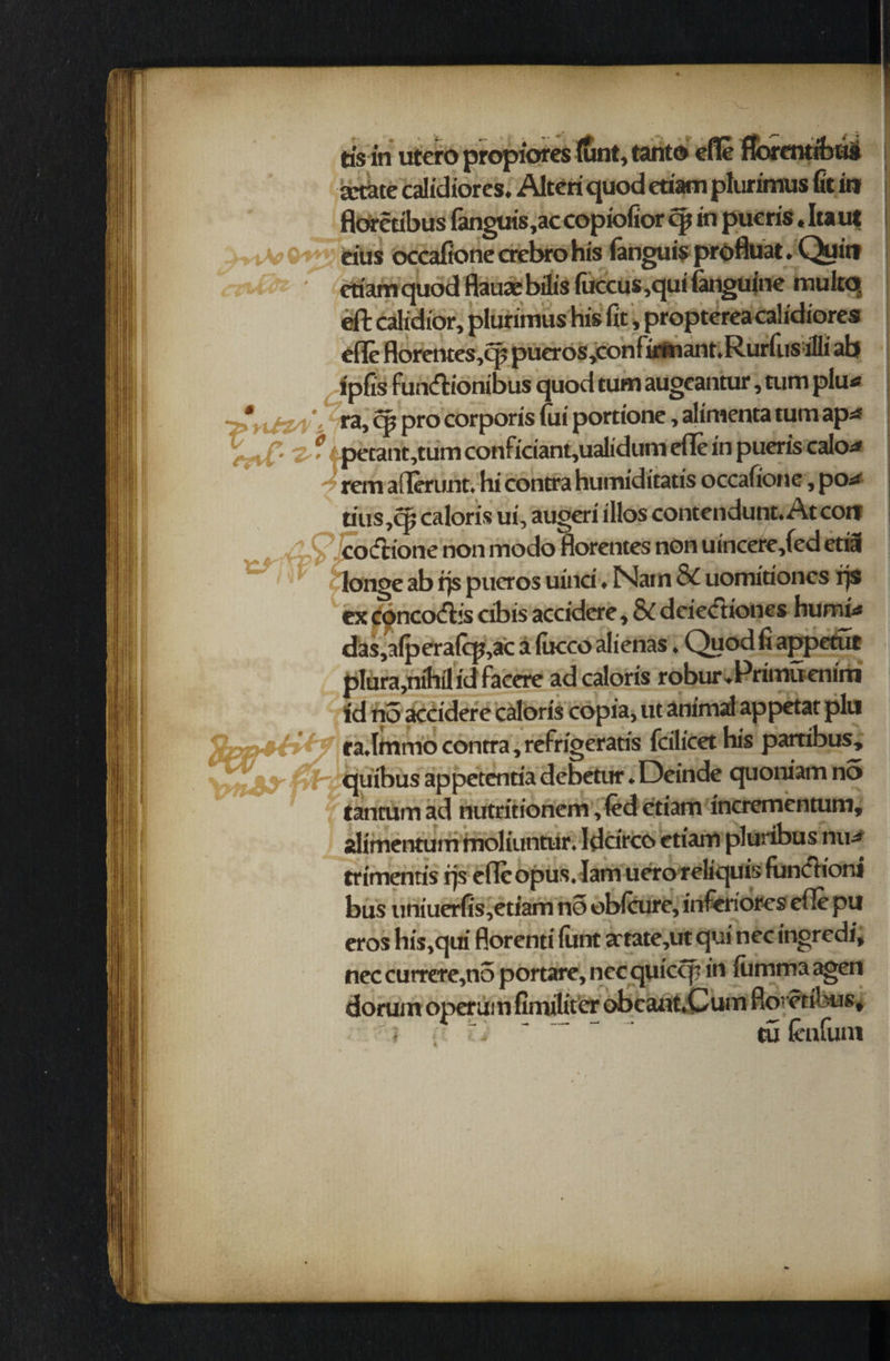 tisin utero propiores (unt, tanto efle fforentrbus jctate calidiores. Alteri quodedamplurimus fit in floretibus fanguis,ac copiofior cjt in pueris.Itaut . v q t eius occafione erebro his (anguis profluat. Quirt r etiamquod flauaebilis firccus,qui (anguine multq eft calidior, plurimus his fit, propterea calidiores efle florcntcs,cp pueros,confirm anr.RurfusiIli ab i'pfis funftionibus quod turn augeantur, turn plu* \£za \ ra> q> pro corporis fui porrione, alimenta turn ap* r \ C' ’2- * |petant,tum Conficiant,ualidum efle in pueris calo* rem aflerunt. hi contra humiditatis occafione, porf tins,cp caloris ui, augeri illos contendunt. At con coctione non modo florentes non uincere,(ed etia longe ab rjs pucros uinci. Nam 8d uomitioncs rjs ex concodbs cibis accidere, & deietftiones humid das,a(pera(cp,ac a fucco alienas. Quod fi appetut plura,nihil id facere ad caloris robur.Primfienim id no accidere caloris copia, ut animal appetat pin ra.Immo contra, refrigeratis fcilicet his partibus, .. j ;• • /- quibus appetcntia debetur. Dcinde quoniam no x fentum ad nutritionem ,fed ctiam incrementum, alimentum moliuntur. Idcircc* etiam pluribus nud trimentis rjs efle opus, lam uero reliquis funch’oni bus uniuerfis,etiam no obfcure, inferiores efle pu eros his,qui florenti iunt a:tate,ut qui nec ingredi, nec currere,no portare, nec quicip in iumma agen dorum operum fimiliter obcant.Cum floretibus* d - r ~ (enfum