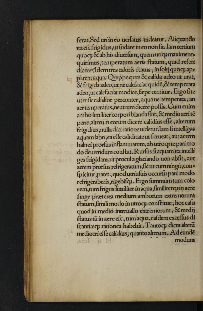 ferat.Sed uriiti eo uerfatus uideatur. Aliquando ita eft frigidus,ut fudare in eo non fit. Iam tertium quoqj & ab his diuerfum, quern utiqj maximere* quirimus,temperatum aeris ftatum,quid refert dicereddem tres caloris ftatus, in folrjquoqj ap* parent aqui. Quippequae & calida adeout urat, & frigida adeo,ut necalefaciat quide,& temperata adeo,utcalefaciatmodice,fepe eernitur. Ergofite uterfitcalidior perconter, aquane temperata,an aer temperatus,neutrum dicere poffis. Cum enim ambo fimiiiter corpori blanda fint, 8C medio aeri te perie,alterutn eorum dicere calidius efle, alterum frioidius,nulla dici ratione uidetur.Iam fi intelligas aquam labri,ea efle caliditate ut ferueat, aut aerem balnei prorfus inflammatum, ab utroq? te pari mo do deurendum conftat. Rurfus fi aquam ita intelli gesfrigidam,utproculagladando non abfit,aut aerem prorfits refrigeratum,fic ut cum ningit,con* (picitur,patet, quod utriufuis occurfu pari modo refrigerabcris,rigebifq?, Ergo fummum turn colo rem,tum frigus fimiiiter in aqua,fimilitercpin aere finge praeterea medium amborum extremorum ilatum,fimili modo in utroqj conftitue, hoc cafu quod in medio interuallo extremorum, & medtj ftatus tu in acre eft, turn aqua,eafdem exceflus di ftantixq? rationes habebit. Tantoq; dices alteru mediocri ede calidius, quanto alterum, A d eunde ■■i: >i - - - modum