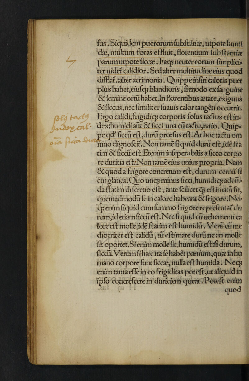 {us, Siquidem puerorum fubftatia;, utpoteluintf da?,multum foraseffluit.florentium fubftantiae partial utpote ficcae. Itacp neuter eorum fimplici* ter uidet calidior ♦ Scd alter mulcitudine eius quod difflat.:a!ter acrimonia. Quippe infiti caloris puer plus habet,eiufq? blandioris, fi modo cx fanguine femine ortu habet.In fiorenribus a5tate,exi'ouus J Q Sc ficcus,nec fimiliter luauis caior tangeri occurrifc Ergo caMi/rigidicp corporis folus tad us ell in* ' dexihurrudi aut SC lied una cu tadu,ratio; Quip* * pcqcFficcucft,duruprorfuseft*Athoctaftuom c' s c'*** riiao dignofcin Non tame fi quid duru divide fta rim Sc ficcu cft.Etenim inleperabflis a ficco corpo rc duritia eftrNon tame eius unius propria. Nam SC quod a frigore concrctum ell, durum cernit fi cut glatics^Quo utiqi minus ficclhumidiep adeu* da ftatim di fcretio ell, ante (cilicet cp eftimatu fit, quemadmodu fc in calore habeant & frigore. Ne* cp enim fiquid cum lummo frigore rcprefentafdu r curv'd etiam ficcu efl.Nec fi quid cu uehementi ca lore eft moflelde ftatim ell humidu. Vcm cu me diocriter eft calidu, tu eftimare duru ne an motto fit oportet.Si enim mollc fit,humidu cft:u durum, ficcu. Verum fi htcc ita le habet part/um,qu* in hti mano corporc lunt ficcar, nulla eft humida. Neq? enim tantaefiein eo frigiditas poteft,ut aliquid in ipfo concrdccre in duriciem queat>Potcft enim