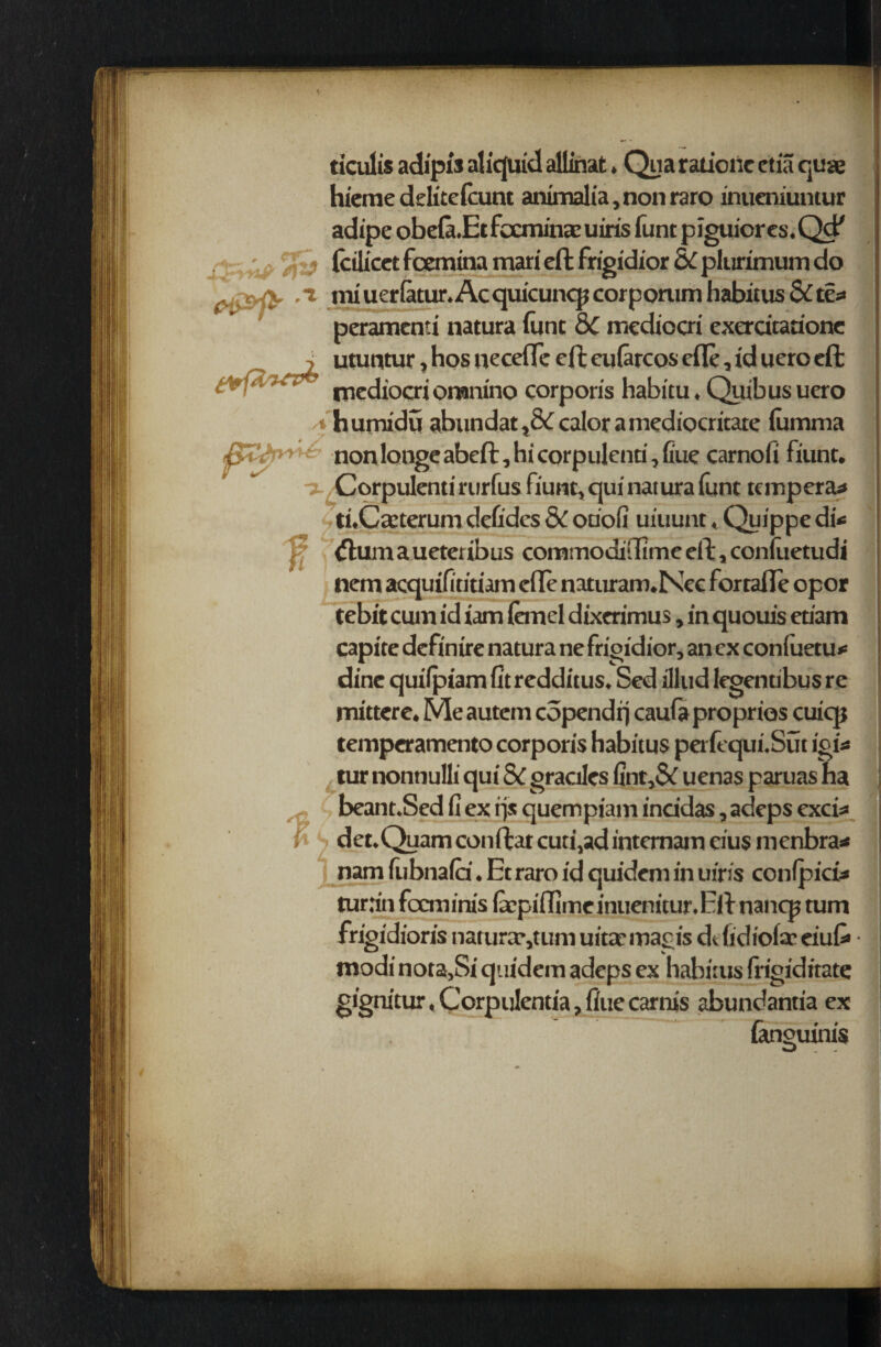 ticulis adipis aliquid allmat. Qua ratioilc etia quae hiemedelicefcunt animalia, non raro inueniuntur adipe obefa-Etfecrninaeuiris funt pjguiores.Qd' (cilicct fcemina mari eft frigidior & plurimum do pi&fc .1 miuerfatur.Acquicunqjcorporum habitus & tea peramcnti natura hint &C mediccri exerdcarione i utuntur, hos necefle eft eularcos cfle, id uero eft • ’ rnediocri oranino corporis habitu, Qiiib us uero * humidu abundat ,& calor a mediocritate fiimma jytt'’ nonlongeabeft,hicorpulenri,fiue carnofi fiunt. ■j-zCorpuIentirurfus fiunt, qui natura funt tempera* tuCcCterum defides 8c ouofi uiuunt, Quippe di* 'k (flumaueteribus commodidime eft, confuetudi nem acquifititiam efle naturam.Nec forrafte opor tebit cum id iam (emel dixerimus, in quouis eci’am capite definire natura ne frigidior, an ex coniuetu* dine quilpiam fit redditus, Sed illud legentibus re mittere. Me autcm copendij caufa proprios cuicp temperamento corporis habitus perfequi.Sut igi* lur nonnulli qui & graciles fint,& uenas paruas ha beant.Sed fi ex rjs quempiam inddas ,adeps exci* i . det.Quamconftatcuti,adinternameiu$nienbra* nam fubnafd. Et raro id quidem in uiris confpici* tur:in focminis fcpiffimeinuenitur.Eft nancp turn frigidioris natural,turn uitae magis d< fidioftt eiu& modi nota,Si quidem adeps ex habitus frigiditate gignitur, Corpulentia, flue carnis abundantia ex (aneuinis £