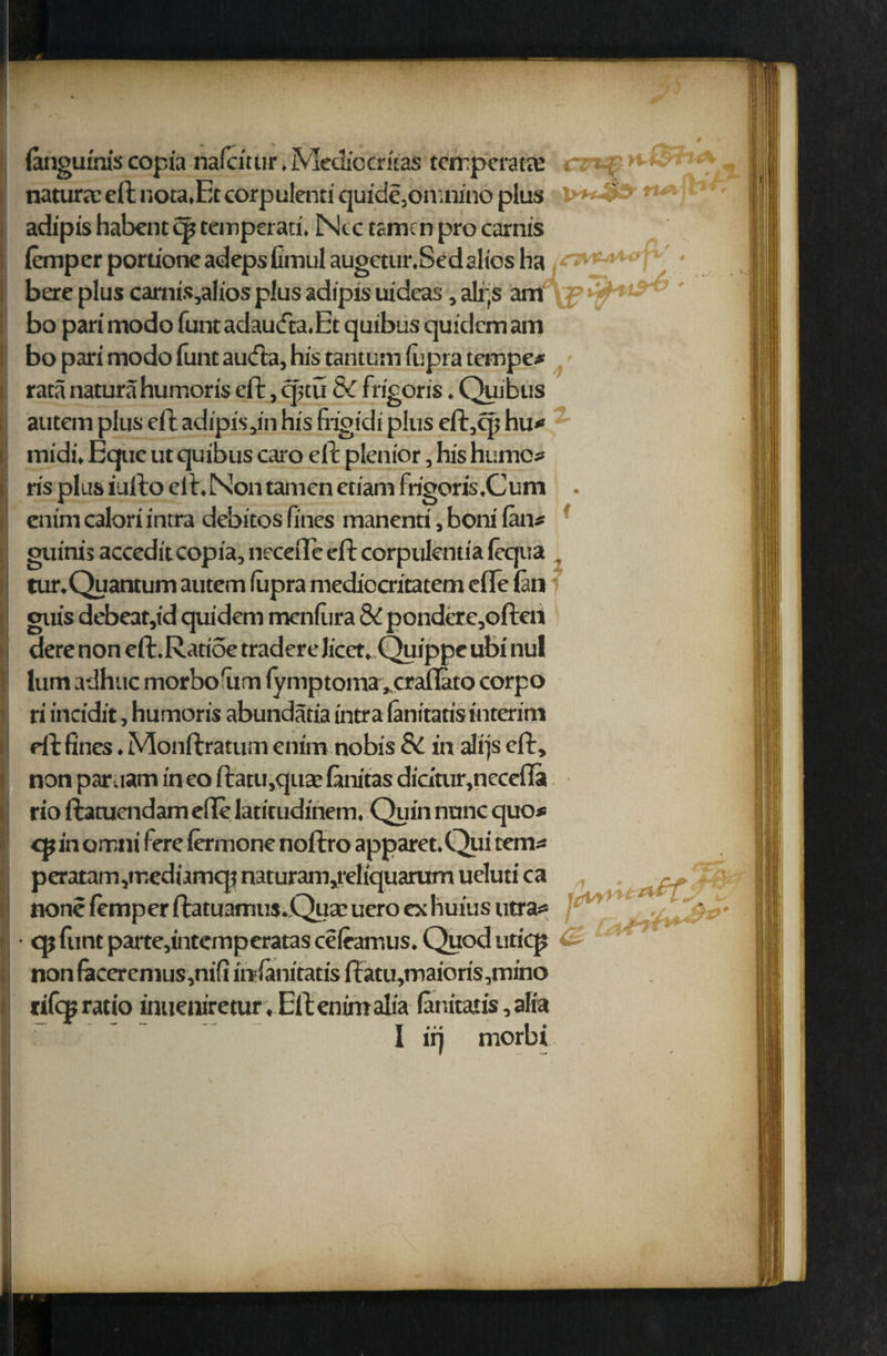 w n-QPhi* rtAibr (angumis copia nafdtur, Medio critas tcrrpcrata: natura: eft nota.Et corpulenti quide,onuuno plus adipis habent ip teinperati. Ntc tame n pro carnis iemperporu'oneadepsfimulaugctur.Sedaliosha • bere plus camis,alios plus adipis uidcas, alps am ' bo pari modo funt adau<fca.Et quibus quidem am bo pari modo funt aufta, his tantum fupra temper rata natura humoris eft, q;tu 8c frigoris. Quibus autem plus eft adipis,in his frigidi plus eft,cp hu* midi. Equc ut quibus caro eft plenior, his humo* ris plus iufto elt.Nontamcn etiam frigoris.Cum . cnimcaloriintra debitos fines manenti, boni Ian# guinis accedit copia, needle eft corpulentia lequa . tur. Quantum autem fupra mediocritatem die lan guis debeat,id quidem menfura & ponderc,often dere non eft.Ratide tradereJicct.Quippe ubi nul lum adhuc morbo'um (ymptoma ^craflato corpo ri incidit, humoris abundatia intra lanitatistnterim defines.Monftratumenim nobis 8C in alrjseft, non par.iam in eo ftatu,quae fanitas diciuir,necefla rio ftatuendam die latitudinem. Quin nunc quo* cp in omni fere femone noftro apparet.Qui tern* peratam,mediamcpnaturam,reliquarumuelutica , . none femper ftatuamusjQuacuero ochuius utra* * • ' qj funt parte,intemperatas cefeamus. Quod uticp non faceremus,nifi infanitatis ftatu,maioris,mino rifqj ratio inueniretur.Eftenimalia (anitatis,alia I iij morbi fQa y *
