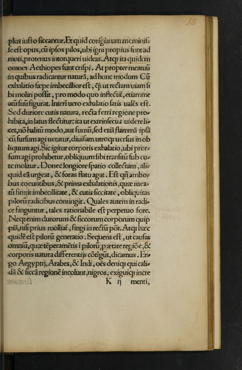 plus iufto fiecantur.Etqu/d corigiatutn meminib fe eft opus,cu iplos pilos,ubi igni propius flint ad mori,protcnus intorqueri uidcas.Atcp itaquidem ontnes Acthiopes funt crilpi. At propter meatuu in quibus radicantur natura, ad hunc modum Cu cxhalatio fcpc imbecillior eft, c|> ut reeftam uiam (i bi molin’ poilit, promodoquo infledit,ctiamme atuftiufigurat.lnteriucro cxhalatio fatis ualcs eli. Sed duriore cutis natura, retfta ferri regione pro* hibita,in latus flctfhtur: ita ut extrinlecus uidere 1 i* cet,no halitu modo,aut fumu,(ed etia flamma ipfa cu furfum agi uetatur,diuifam utroq; ucrlus in ob liquum agi.Sic igittir corporis exhalatio,ubi pror* fum agi prohibetur ,obliquum fibi trsnfitu lubcu* tc molitur. Doneclongiore Ipatio coHccram, altV quid ea urgeat ,& foras flatu agat. Eft qn ambo * bus cocuntibus,& primaexhalationisquazmea* tu fi'nxit intbecillitate, & cutis ficcitate, obliquitas piloru radicibus contingit. Quales autem in radi- cefinguntur, tales rationabile eftperpetuo fore. Nccp enim durorum & ficcorum corporum quip pia,nifi prius molliat, fingi in redlu pot. Atcp hare quide eft piloru generatio. Sequens eft, ut can fas omnm,qux teperametis \ piloru jp artateregioe,& corporis natura differentrjs congut,dicamus. l;r* go Aegyptij, Arabes,& Indi, oes deniqt qui cali* da& ucca regione incolunt,nigros, extguicp incre i. K ij menti. ,t. ii. • •