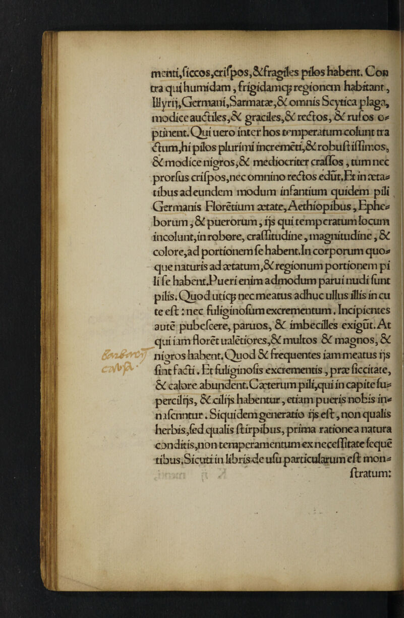 mena,ficcos,crifpos,&fragiles pilos habent. Con tra qui humidam, frigidamcp regionem habitant, lHyrrj,Germani,Sarmatae,&i oranis Scytica plaga, modtce audiles,& gractles,& redos, & rufos o*= ptinent.Qui uero inter hos temperatum colunc tra (ftum,hi pilos plurimi incremeti,& robuft iflimos, SC modtce ni»ros,& mediocriter craflos, turn nec O 0 prorfus cri fpos,nec omnino redos edut.Et in acta* tibusadeimdem modum infantium quidem pili Germanis Florerium cctate, Aethiopibus, Epluv bor urn, SC puerorum, rjs qui temp cratum locum incoluntjin robore, craflitudine, magnitudine, SC colore,ad portionem fe habent.In corporum quo* - que naturis ad artatum,&regionum portionem pi li fe habentPueri enim admodum parui nudi liint pilis. Quod uticp nec meatus adhuc ullus lllis in cu te eft: nec fuliginolum excrementum. Incipicntes aute pubelcere, paruos, SC imbeciles exigut. At qui iam floret ualetiores,& multos Sc magnos. Sc nigros habent. Quod SC frequentes iam meatus rjs 1 lint fadi. Et fuliginolis excrementis, prae ficcitate, SC calore abundent.Cacterum pili,qiii in capite lii? percilrjs, Sc cilrjs habentur, etiam pueris nobis in* mfcimtur. Siquidemgeneratio rjs eft, non quails herbispd qualis ftirpibus, prima rationea natura conditis,non temperamentumexneceflitate feque tibus.Siaiti in librisde ufuparticularumeft mo ns ” ftratum: