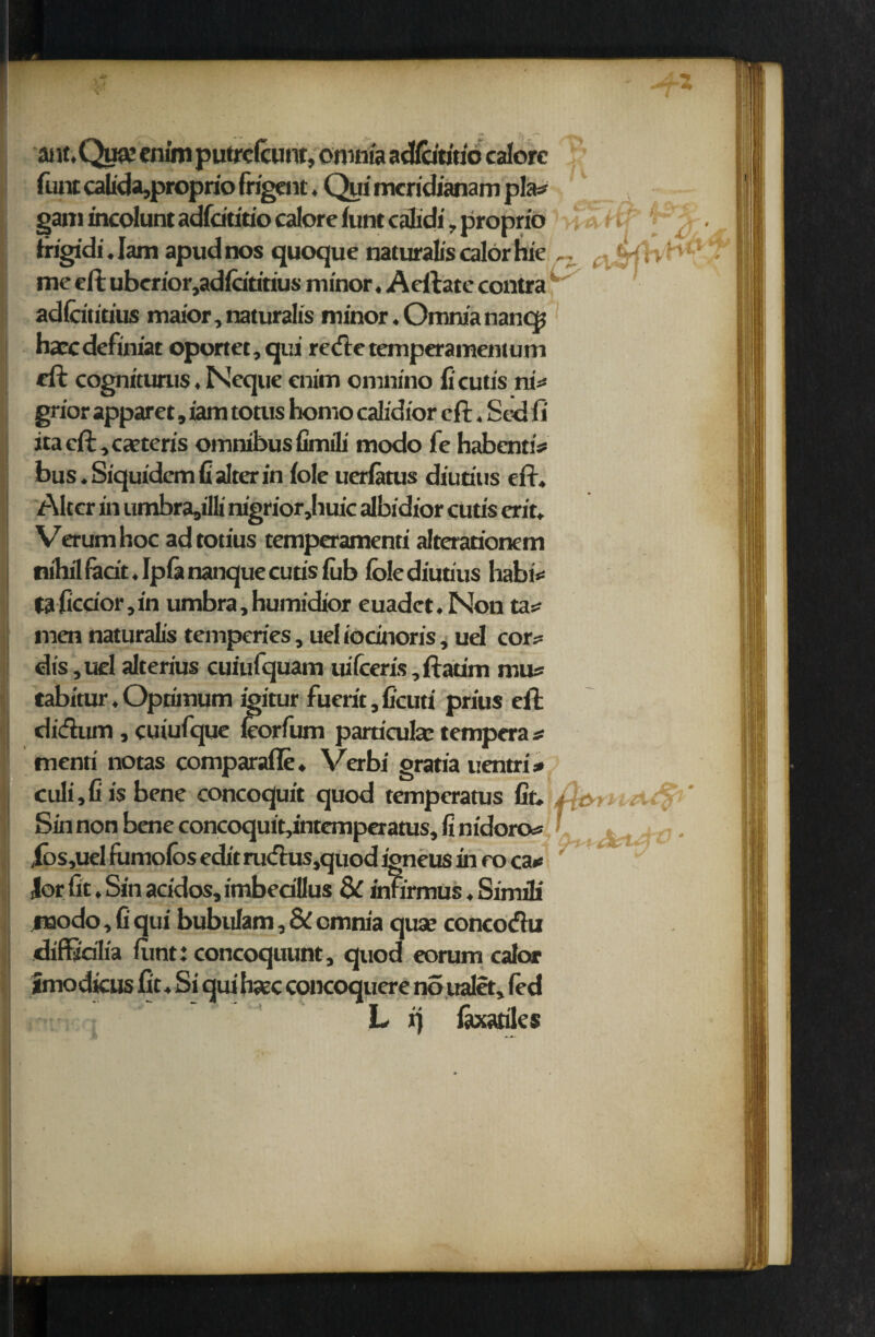 < ant.Qua: enim putrclcunt, omnia adicititio calore funt calida,proprio frigent, Qui meridianam pla* gam incolunt adfcititio calore font calidi , proprio fiigidi. Jam apud nos quoque naturalis calor hie ( tUH ‘' ' me eft uberior,adfoititius minor, Aeftate contra ' adicitmus maior, naturalis minor. Omnia nancp ha?cdefiniat oportet,qui rede temperamentum eft cognitunis, Neque enim omnino fi cutis ni* grior apparel, iam totus homo calidior eft, Sed ft Jta cft,ca?tcris omnibus fimili modo fe habentiV bus. Siquidemfi alter in foie uerlatus diutius eft. Alter in umbra^'llt nigrior,huic albidior cutis erit. Verumhoc adtotius temperamenti alterationem nihil fecit. Ip fa nanque cutis fob foie diutius habi*= faficcior,in umbra, humidior euadet. Non ta* men naturalis temperies, uel iocinoris, uel cor* dis,uel alterius cuiufquam uifceris,ftatim mus tabitur. Optimum igitur fuerit, ficuti prius eft didum , cuiufque feorfum parriculae tempera * menti notas comparafle. Verbi gratia uentri * culi, fit's bene concoquit quod temperams fit. f OM Sin non bene concoquit,intemperatus, fi nidoro* > . ibs,uel fumofos edit rudus.quod igneus in e o ca«* lor fit. Sin acidos, imbedllus & infirmus. Simili raodo. fi qui bubulam, & omm'a qua? concodu diffidlia fimt: concoquunt, quod eorum calor imodkus fit. Si qui haze concoquere no ualet, fod