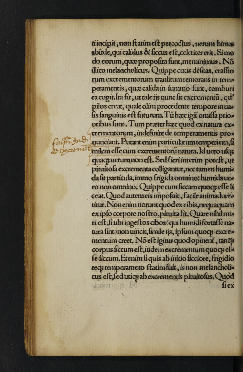 ti incipit, non ftatim eft percoftus, uerura him# •budc,qui calidus & ficcus eft,celcriter erit. Si mo do corum ,quas; propofita funt, me minimus. No illico melancholicus. Quippe cutis deltas, craffio rum cxcrementorum tranfitum remorans in tern** peramentis, qua: calida in flimtno funt, comburi ca cogir.Ita fit, ut talc ip nunc fit excrcmentu, qtf pilos crcat, quale olim procedcnte tempore in ua* fis fanguinis eft futurum.Tu hacc igit omifla prio* oribus flint. Tum praxer hare quod ex natura ex* oementorum, indefinite de temperamenus pro* ^1 • * • f # /I quaq? ucrum non eft. Scd fieri interim poteft, ut pituitofa excrementa colligantur,nec tamen humi* da fit particula,immo frigida omnino: humida ue* ro non omnino. Quippe cum ficcam quoqj efle It ccat. Quod autem eis impofiiit, facile animaduer* titur. Non enim norunt quod ex cibis,nequaquam ex ipfo corpore noftro,pituita fit. Quare nihil mi* ri eft,fi ubi ingeftos dbosCqui humidi fortafle na* tura fint) non uincit,fimile rjs, ipfum quocp excre* mentum creet, N5 eft igitur quod opinent, tanqt corpus ficcum eft,itidem excrementum quocp efi* frficcum.Etenim fi qu is ab initio ficciore, frigidio recptempcrameto ftatim (uit, is non mclancholi* cus eft ,fed uticp ab excremenus pituitofus.Qudd : ' * fiex