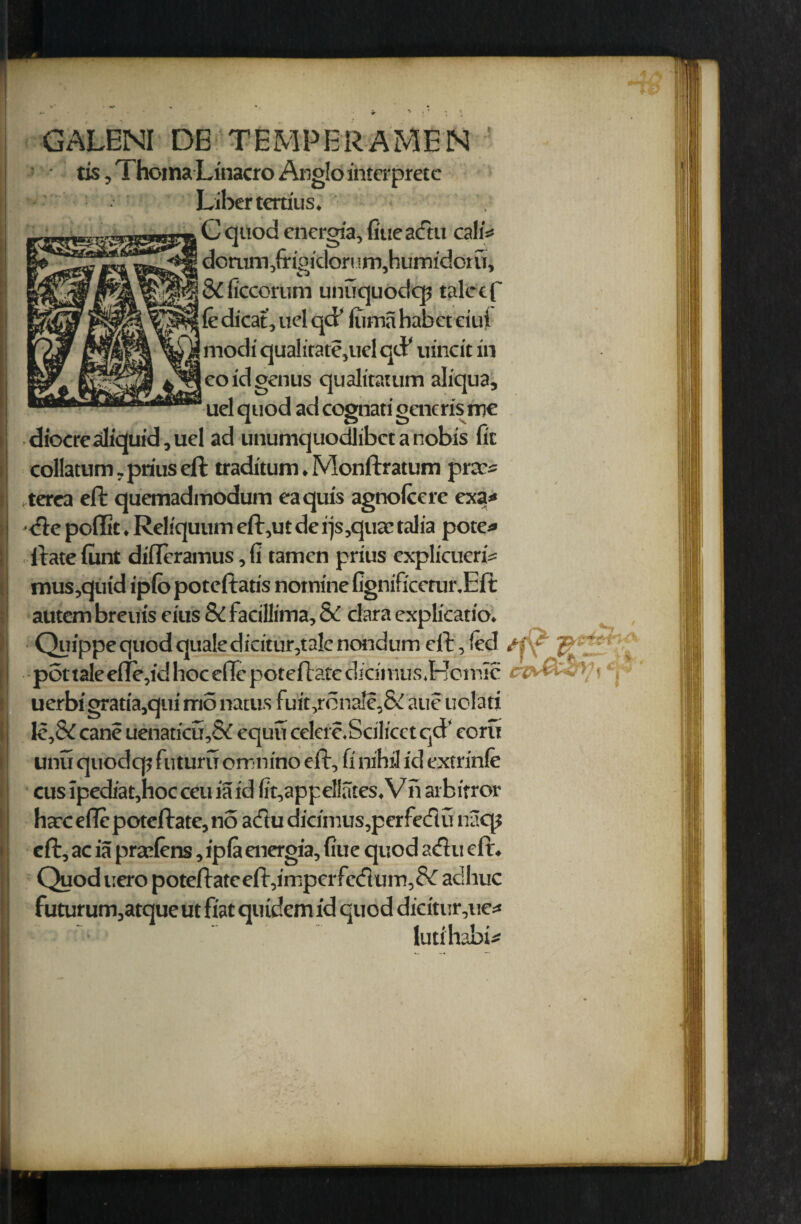 ♦ fca GALENI DE TEMPERAMEN tis, Thoma Linacro Anglo intcrpretc Liber tem'us. . C quod energia, fiueadu call* donim,fripidorum,humidorfr, & (Iccorum unuquodq? talctf le dicat, ud qcF itima habeteiui 1 modi qualitate,uel qcP uincit in j eo id genus qualitatum aliqua, uel quod ad cognati gaicris me diocrealiquid, uel ad unumquodlibct a nobis fit coliatum, prius eft traditum. Monftratum prcc* terea eft quemadmodum eaquis agnofccrc exa* -de poffic. Reliquum eft,ut de i)s,quac talia pote* ftatefunt difleramus, fi tamen prius explicueri* mus,quid iplb poteftatis nomine fignificerur.Eft autem breuis eius Si facillima, & dara explicatio. uerbi gratia,qui m5 natus fuit,rdnale,& aue uolati le,& cane uenaticu,& equu cekrc.Scilicet qd’ corn unu quodq? futuru omnino eft, fi nihil id extrinfe cus ipediat,hoc ceu ia id fit,appellates, V n aibitror harceflepotcftate,no adu dicimus,perfedu naqj eft, ac ia pradens, ipla energia, fiue quod adu eft. Quoduero poteftateeft,imperfcdum,8^ adliuc futurum,atque ut fiat quidem id quod dicitur,ue* lutihabi*