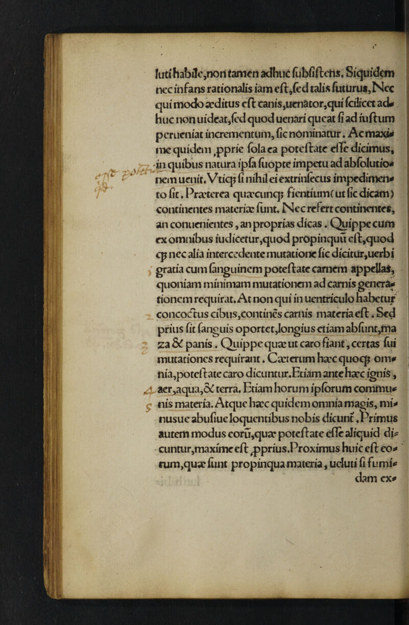 / luti habile,non tamen adhuC fiibfiftehs. Siquidcm nee infans rationalis iam eft,(ed talis futuru*,Ncc qui modo seditus eft: cam's,uenator,qui ftilicet ad* hue non uideat,(cd quod uenari queat fi ad iuftum perueniat incrementum, fie nominatur. Ac maxi* me quidem ,pprie fola ea poteftate eftc didmus, ^ jin quibus natura ipfa fiiopte impetu ad ablolutio* nem uenit. Vticp fi nihil ei extrinlecus imped imen* | to fit. Praserea quaecuncp fientium(utficdicam) continentes materia; funt. Nccrefertcontinentes, an conuenientcs, an proprias dicas. Quip pc cum ex omnibus iudicerur,quod propinquu cft,quod cp nee alia interccdentemutatione fie dicitur,uerbi gratia cum (anguinem poteftate camcm appellaS, quoniam minimatn mutationeni ad camis genera* tionem requirat. At non qui in uentriailo habetur concoctus cibus,contines carnis materia eft. Scd prius fit fanguis oportetjongius ctiam abfiint,ma 7, za & panis. Quippe quse ut caro fiant, certas fui mutationes requirant. Cacterum ha'cquoep om* nia,poteftatecaro dicuntur.Etiam anteha,c ignis, 4, aer,aqua,& terra. Etiam horum ipforum commu* nis materia. Atque ha;c quidem omnia magis, mi* nusue abufiue loquentibus nobis dicunt .Primus autem modus eoru,quar poteftate efle aliquid di* cuntur,maximecft ^prius.Proximus huie eft eo* rum,qua;lunt prepinquamateria, ucluti fi fumi* dam ex*