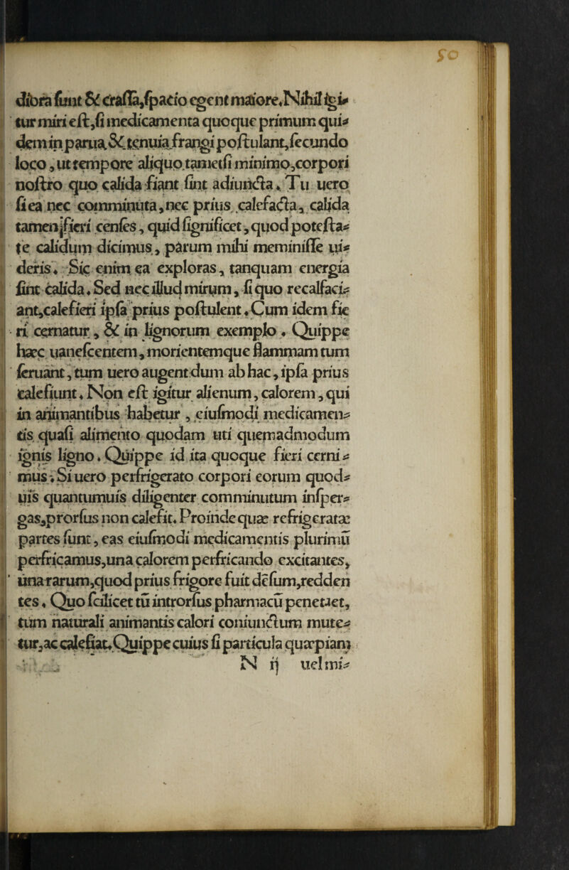 90 dibra font Si crafla/paefo egcnt maiore,Nihil igi* tur miri eft,fi medicamenta quoque primum qui* deminpania.&tenuia.frangipoftulant,fecundo loco, ut tempore aliquotametfi inin/mo,corpori noftro quo calida fiant fine adiunda. Tu uero fiea nec comminuta,ncc prius calcfafta, calida tamen jficri cenies, quid fignificet, quod poteftat te calidum dicimus, parum mihi meminifle ui* deris* Sic enim ea explores, tanquam cnergia fine calida. Sed nec dlud mirum, li quo recalfacit anqcalefieri ip(a prius poftulent«Cum idem fie ri cematur, Si in lignorum exemplo . Quippe hate nanefeentem, morientemque flammam turn icruant, turn uero augent dum abhac, ipla prius talefiunt♦ Non eft igitur alienum, calorem, qui in ariimantibus habetur , ciulmodi medicament tis quafi alimerito quodam uti quernadmodum ignis ligno. Quippe id ita quoque fieri cernit mus-.Siuero perfrigerato corpori eorum quod* uis quantumuis diligenter comminutum infpei t gasjprorfus non calefit.Proindequte refrigeratae partes font, eas eiulmodi medicamentis plurimu perfricamuSjUna calorem perfricando cxcitantes, ' unararum,quodprius frigore fuitdefum,redden tes, Quo fcilicet tu inttorfos pharmacu penewet, turn naturali animantis calori coniunftum mute? tur,ac caIefiat,Quippe cuius fi particula quarpiam N rj uelmfe