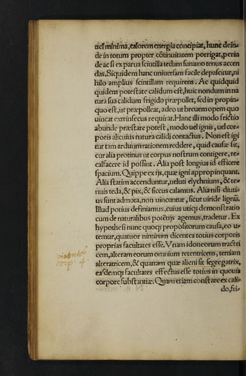 In'! r tsef minima ,ca!orem energia condpiat, hunc dcirv deintotum propter cotinuitatem porrigat,perin de ac fi ex parua fcituilla tedam fummo tenus accen das.Siquidem hanc uniuerlam facile depafcitur,ni hilo amplius fdntiilam requirens. Ac quidquid quidem poteftate calidum eft,huic nondum in na cura fiia calidum frigidoprxpollct,iedin propin* quo eft,ut praepolleat, adeo ut breuem opem quo uincat extrinfecus requirat.Hanc illi modo friifiio a’ounde praeftare poteft, modo uel ignis, uel cor* poris alicifiils natura calidi contatftus, Non eft igi rur tain arduum rationem reddere, quid caufa: fie, cur alia prorinus i it corpus noftrum contigere, re* calfacere id poflint. Alia poft longius id effi'cere (pacium.Quippeex ijs,quar igni appropinquant. Alia ftatim accenduntur,ueluti elychnium , SC te* nuis teda,& pix,& ficcus calamus, Alianifi diuti* us funt admota,non uincuntur, ficut uiridc lignu, Illud potius definiamus,cuius uticp demonftratio cum de naturalibus potetrjs agemus,tradetur. Ex hypotliefi nunc quocp propoficorum caufa,eo u* tenuir,quatuor nimirum dicentcs tonus corporis proprias facilitates efle.Vnam idoneorumtractri •.m cem,alteram eorum omnium retentricem, tertiarn altcratricem,Sv quartam quae alieni fit legregatrix, eafilemcp facilitates effecftusefte totiusin quoui* corpore lubftantiax Quam etiam conft are ex call* do,fri* rj
