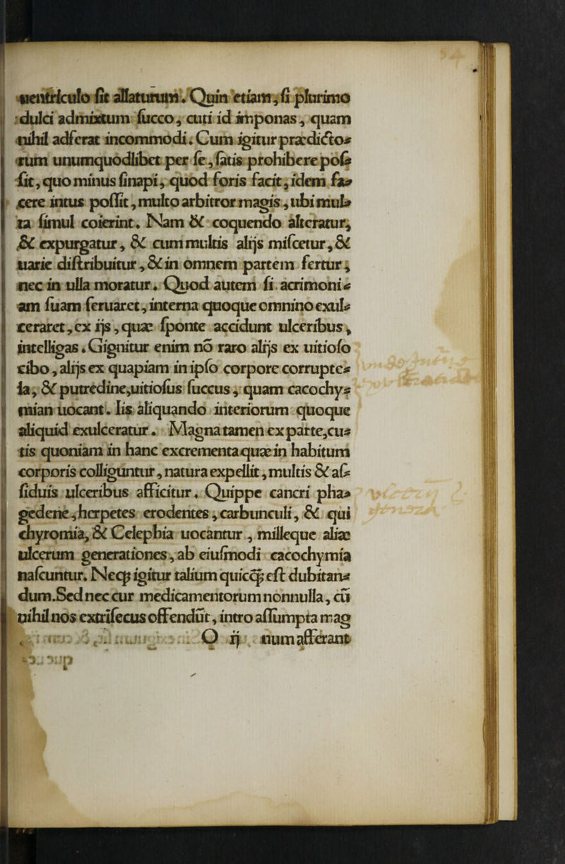 uentrfculo fit aHatunnn. Quin etiam, fi plurimo : duld admixtum lucco, cuti id imponas, quam nihil adfcrat mcommodi. Cum igiturpraadicfto* turn unumquodlibct per le,(atis prohiberepofi fit, quo minus finapi, quod foris fadt,idem .cere intus pofiit, multo arbirror magis, ubi muL» ta fimul coierint. Nam & coquendo altcratur, £C expurgatur, 8c cummultis alijs mifcetur,&£ Iuaric diftribuitur, & in omnem partem fertur, nec in ulla moratur. Quod autem fi acrimoni * am fuarn feruaret, interna quoque cmnino exuk cerarct, cx rjs, quae Iponte acddunt ulceribus, intelligas. Gignitur enim no raro alijs ex uiriofo cibo, alijs ex quapiam in ipfo corpore corrupted la, &Tputredine,uitioius fuccus, quam cacochys mian uocant. Iis aliquando interiorum quoque aliquid exulceratur. Magna tamen ex par te,cu* tis quoniam in hanc excrementa quae in habitum ; corporis colliguntur, natura expdlit, multis & a& fiduis ulceribus affidtur, Quippe cancri pha* 1gedene,hcrpetes erodentes,carbunculi. Sc qui chyromia, & Celephia uocantur , milleque aliac ulcerum generationcs, ab eiulmodi cacochymia nalcuntur. Necp igitur talium quiccp eft dubitaru* dum.Sed nec cur medicamentorum nonnulla, cfi nihil nos extrilecus offendur, intro aflumpta trag : <. . O ij numaffcrant sup