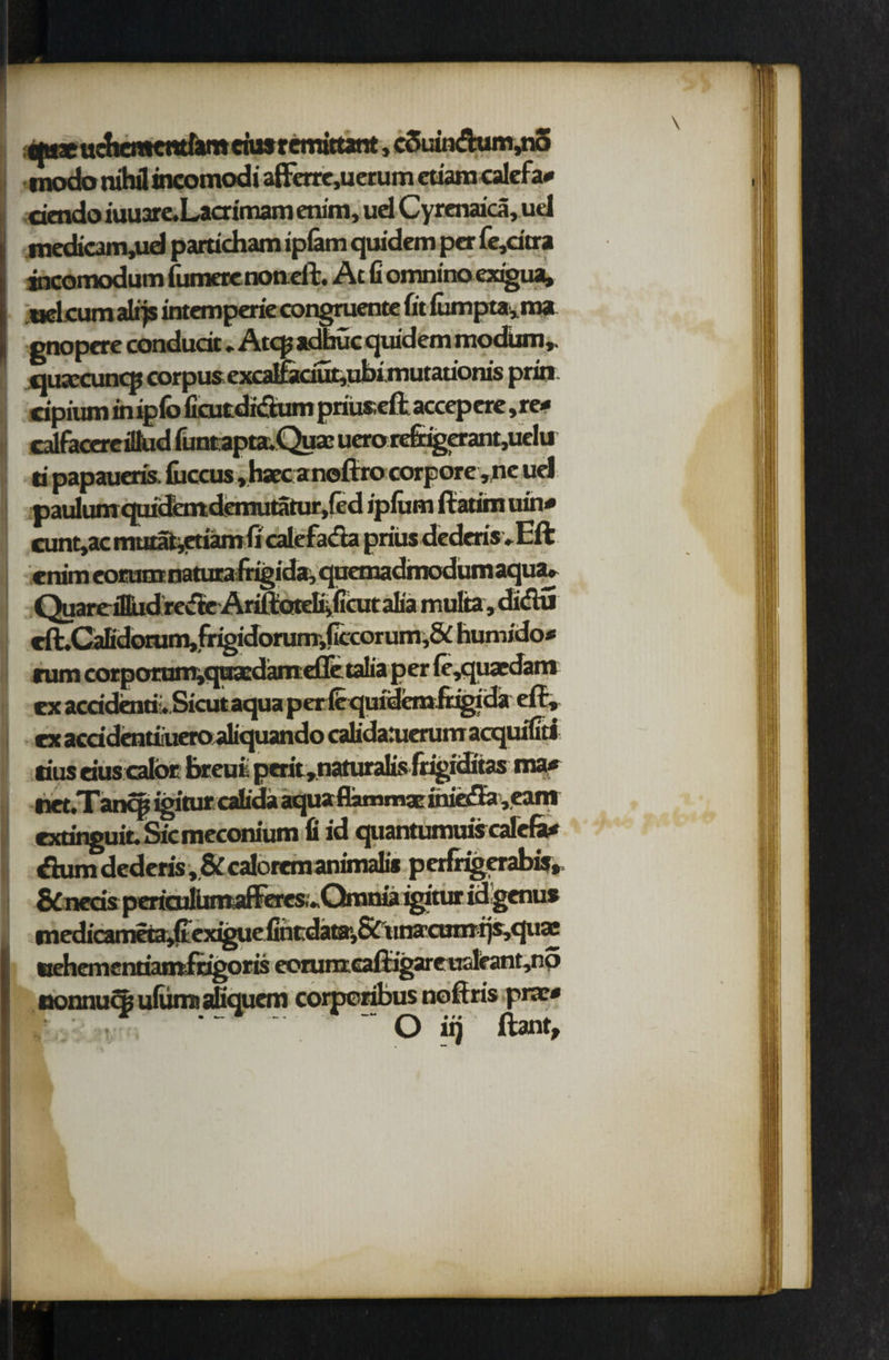 uchcmcntfam ciu$ r cmittant, couiti<fhim,no modo nihil incomodi afferre,uerum etiara calefa* iuuare.Laaimam enim, ud Cyrenaica, ud medicairijud particham iplam quidem per fe,dtra incomodum fumraenotieft. At fi omnino exi'gua, uclcum alrjs intemperie congruente fit iumpta,m» gnopere condudt * Atcp adhuc quidem modum, quxcunqj corpus excaIfaciut,ubimutationis prin dpium in ip(o fieutdi&um priiiseft accepere ,re* calfacereittud funtapta.Quae ucro re&igerant,uelu ti papaueris. fuccus ,haecaneftro corpore,ne uel paulumquidemdemutaturjfed ipfiim ftatim uin* cunt,ac mutafc,etiamficalefada prius dederisvEft cnim eorunrnatura frigida, quemadmodum aqua. QuareiDudrevfBe AriftoteBifiditalia multa,didu cft.Cafidorum,frigidorurrr,ficcorum,& humido* rum corpcniam^qiiasdamcllc taiia per le, cx acddenti.Sicutaqua p ericquidbufrigida eft* cx acddentiiucroaliquando call daruerum acquifiti ma* * i< ' net. 1 ancp Igltur cauaa aqu* nailing uueuUVeam exdnguit. Sic meconium fi id quantumufccafefa* Sum dederis* & ealorem animator p erfrigerabis* &neds pericullmaffe^ idgenu* tiiac ixehementiamfngoris ecrunxcaftigareiTulfant,no nonnucK ufimu aliquem corpcribus noftris pne* ^ ~ O it) ftant.