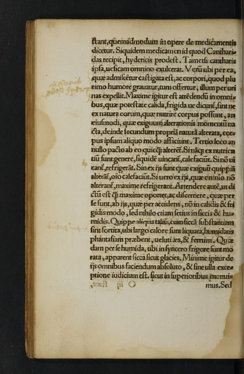 ftant,qucmadmocfum ihopere de mcdicamcntis dicetiir. Siquidem medicamcn id quod Canthari* das recipit, hy dcrids prodeft.Tamctfi cantharis ipfo,ueficam ornnino exulcerat. Veru ubi per ea, qua; adrrulceturcaftigata eft,ac corpori,quod plu rimo humore grauatur,tum ofFrnur, ilium per uri nas expeUic.Maxime igitur eft attedendu in omni* bus,quacpotcftate calida,frigida uc dicunt,fint ne ex natura eorumqua; nutrire corpus poflunt, an eiuGnodi, qua;exiguumalterationis momenta na <fia,deinde (ccundum propria natura alterata, corn pus ipfum aliquo modo amciunt. Trrrio loco an nullopaclo ab eo qui'c^p alteret.Si nacp ex nutricn tiu funtgenere,fiquide uincant,calcfaciut. Si no ui cant,refrigerat. Sinex qs font quae exiguu quippia elteratjOto ca!efadut.Si uero ex rjs,quae enmio no alterant ,maxime refrigerant. Attenderc aute,ut di tftu eft maxirae oportet,ac difeemere ,quje per fe funt,ab rjs,quae per aca'dens, no in calidis 8i frj gidis modo, (ed nihilo etiarn fetius in ficcis Sc hu* midis. Qutppe al/qua taliu,cuni ficca fubftanuam fint (brrita,ubi largo calore iunt liquata,humidatis phantafiam praebent, ueluti aes,& femim .Qua; dam per iehumida, ubi iniyncero frigorc font mo rata, apparent ficca ficut glacies. Minime igitur de rjs omnibus faciendum ablbluto, & fine ulla cx.ce* pu'onc iudidum eft. ficut in iuperioribus menui*