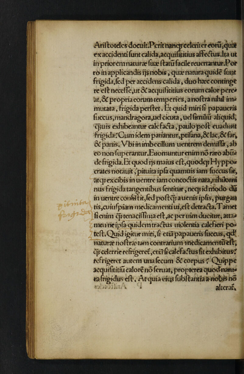 AriftotdcsdocufrPcrithan«ccieritCT«>m,qu3l ex accidaiti font calida,acquiutiuus affetfius.Ita ut in prior em naturae lua; ftatu facile reucrtanturPof ro in applicandis ijs nobis, qua? natura quide (tint fngida,(ed per accidens calida, duo haec continge re ell neccfle,ut & acquifiritius eorum calor pere* at,&propria eorum tempcries,anoftra nihil im* mutata, frigida perftet. Et quid mirifi papaueris fuccus, mandragora,uel cicuta, uel fimiliu aliquid, cpuis exhibeantur cak facta, paulo poll euadunt frigi'daC’Cum idem patiantur,ptifana,& lac, & far* oC panis. VbiinimbeeiHum uentrem demifla, ab eo non fup crantur.Euomuntur enim no raro abu« defrigida.Et quod rjs maius efl,quodcp Hyppo* crates notauit ,'pituita ipla quamuis iam lu ecus fit, atq? ex cibis in uentre iam conccxfiis nata,nihi!omi flits frigida tangenu'bus ientitur, neep id rrkjdo du in uentre confcitk,(ed poftcp auenis ipfis, purgan tiSjCuiufpiam medicamcnti ui,elt detra<fla.T afnet (i enim cptenaciflima eft ,ac per uim ducitnr, atta* men ne ipla quidem traclus uiolenoa calefieri po< left. Quid-igkur miri, ft eta papaueris fiiccus, naturae noltrajtamcontrarium medicamentu cp eelerrie refrigeret ,e«fi 6calefa<flus fit exhibitus? fefrigeret autem unalecum & corpus? Quippe acquifititiu calore no feruat, propterea quodnatu* ra fripklus eft. At quia eins (iibltantia a nobis no