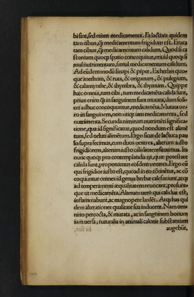 ■ bi fint,(«lctKWrt medicamenta. Etla&ttca quidem tam dbus.qj medicamentum frigidum eft. Eruca tarn cibus ,cft medicamentum calidum. Quod fi ca ftoreum quocp fpario concoquitur.eritid quocp fi mul nutrimentum .fimul medicamentum calidum. Ad eudem modu finapi 8c piper .Ex herbis quo* que anethum, 8c ruta, & origanum, dc pulegium, & calamynthe,& thymbra, &C tliymum, Quippe haec omnia.tum cibi, turn medicamecacalida funt, prius enim cp in fanguinem funt mutata,dum fedi* cec adhuc concoquuntur»medicameta,Mutata ue* ro in fanguinem,non uticp iam medicamenta, fed nutrimenta.Sccunda nimirum nutrimeti Ggnifica* rione,quaid fignificatur.quod nondumeft alime tum/ed ueluti alimetum^crgo (kutdefikluca pan lbfuprafecimus,cum duos uentres .alterum iufto frigidiorem,alterumitifto calidioremfiinxirnus. Ita nunc quocp pro contemplandisijs.quas poteftate calida funt,proponamus eofdera uentres.Ergo eu qui frigidior iufto eft^quoad in eo cotinetur, ac co coquuntur omnes id genusherba? calefaciunt,atcp ad temperamenri aequaJitatem reuocant.profunt* que ut medicameta. Alterum uero qui calidus eft* infiammabunt.ac magnopere fcedet. Atqj has qui dem alterationes qualirate fuainducent.Nam om* nino perco&a,& mutata, ac in fangninem bonum iamuerfa.naturalism animalicaloris fubftantiam '.mil id * * ^ augebut. *