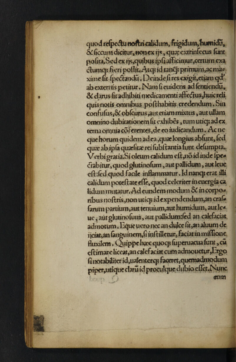 quod rdpe&u noftri calklum, frigidum, humidu, &£ (tecum dicitur, non ex ij*, qua: extrinfecus font pofita,Scd ex f)s,quibus ipfi aiFicimur,ceruim exa ctumq? fieri polIic.Atq; id t3nq? primuni,ac mas ximc ut (pcdtandu. Dcinde.G res cxigir,etiam qd* ab externis peu'tur ♦ Nam G euidcns ad (entiendu. quis notis omnibus pofthabitis credendum. Sin eonfufus,& obfcurus ,aut eriam mixtus, aut ullam omnino dqbitationcm Gt exhibcs, turn utiq; ad ex rerna omnia coferentes,de eo iudicandum. Ac ne quehorum quidem adea,quas longius abftjnt, fed quaeabiplaquaeGtaereiiubftantiatunt deGimpta. V crbi gratia.Si oleum calidum eft,n5 id inde lpe* ctabicur, quod glutinofum , aut pallidum, aut leuc efhfedquod facile inflammatur. Id nanqj erat iDi calidum poteftate efle, quod celcriter in encrgia ca lidiun mutatur. Ad eundcm rnodurn & in corpo* ribus noftris,non uticp id expendcndum,an crafe i (arum partium,aut tenuium,aut humidum, aut lc* 1J uc, aut glutinofum, aut palGdumrfed an calefaciat, admotum. Eque uero nec andvJcc Gt,an aluum de i jriat,an (anguinem,fi inflilletur, facial in iniflione fluxilem. Quippe hacc quocp (uperuacua funt,cu eftimare Gceat,an calefadat cum admouctur,Ergo fi notabditer id,ualentcrq? faceret,quemadmodum pipcr,utique claru id proculquedubio cfict.Nunc