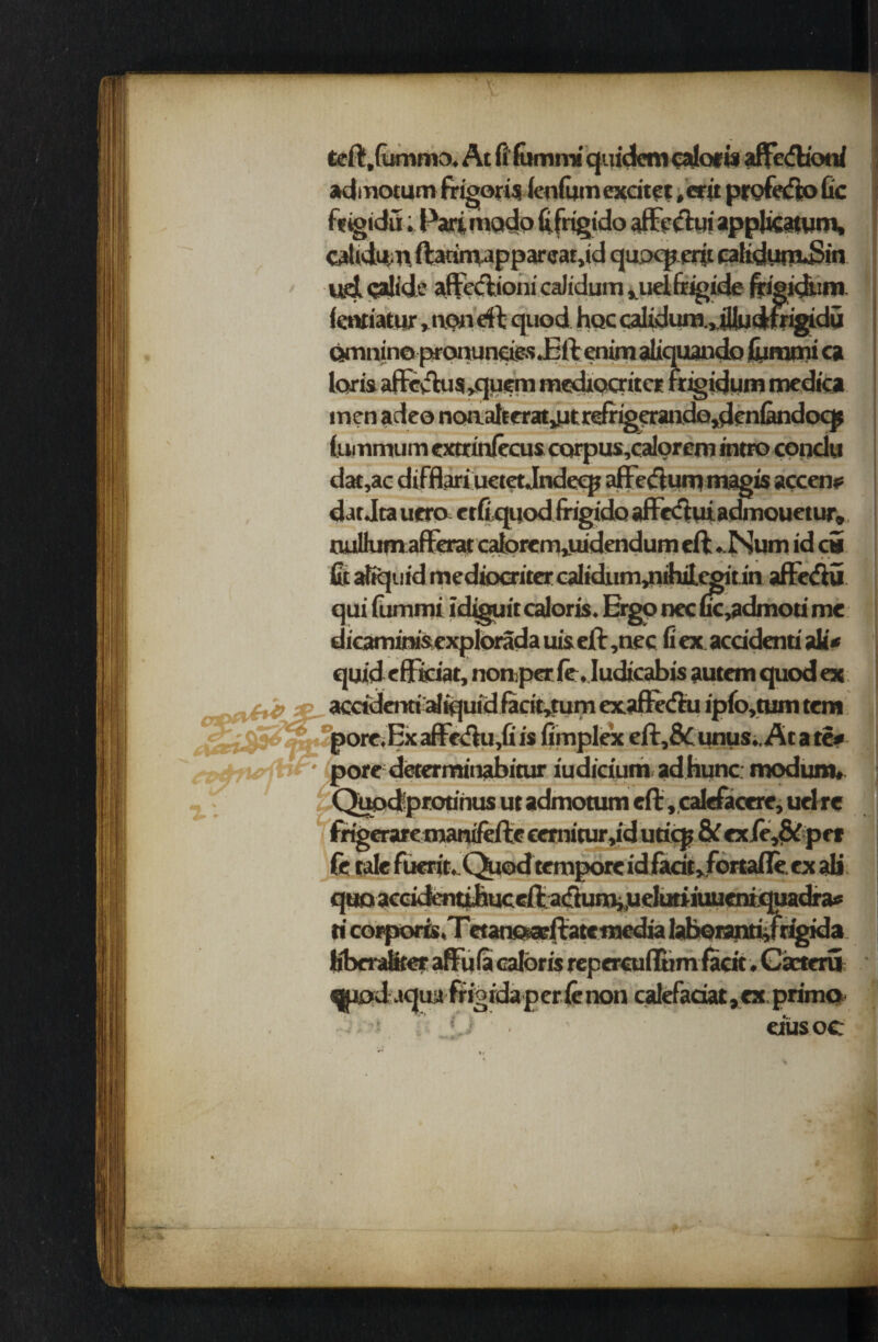 admotum frigorU ienfijm exciter ,erit profedo Gc ftigidii.Parimodofiftigido ^ catidum ftatiniapparcat,id qupq* erit eafiduttuSin ud calide affcclioni calidum ^udfrigide frigidum ientiatur .non eft quod hoc calidum.yiUudtfrigidu omnino proauncies .Eft enim aliquando fiirami ca laris affevHis>quem mediocriter fngidum medica men adeo noaalterat^t refrigerandQ,denlandocj? (ummum extrinftcus carpus,calorem intro condu dat,ac difftari uetet Jndeqj affeftum magis accent dat Jta uera etfiquod frigido affeftui admouetur, nullumaflferat calorem,uidendum eft .Num id c» fit atfejuid mediocriter calidum,nihitcgit in affeftu qui fummi idiguit caloris. Ergo nec uc,admoti me dicammisexplorada uis eft ,nec fi ex. accident! alt« quid eft tdat, non per ft, Iudicabis autem quod ex accidenti liquid facit*tum cxaffeftu ipfo,tum tern >ore.Exaffe<ftu,G is fimplex eft,& unus.. At a te* •e determinabitur iudicium ad hunc modum, Quodprodnus ut admotum eft , calefacere, uel re irt ft tale fuerit. Quod tempore id facie jFonafle. ex ali idras ti corporis ,Tetans*®ftate media Iaboranti,frigida Extern • ~ **' ' ^tod aqua frigida per ft non calefadat, ex. primo J eiusoc