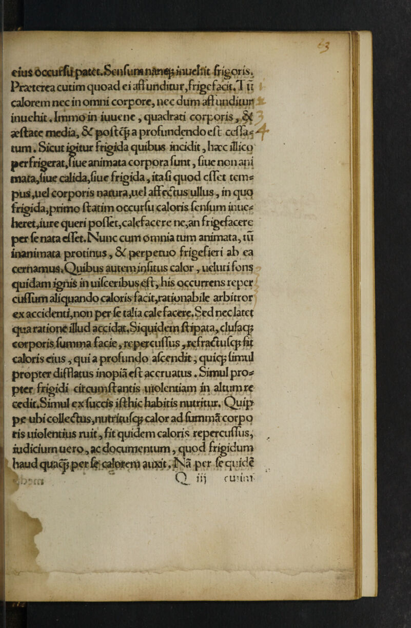 9 eius occurfu pattt. Senium nanepinueliit frigorts. Pra'tcrca cutim quoad ci afl unditur,frigefatit«l ft calorcm ncc in omni corpore, ncc dum aftunditur inuchit. Immo in iuuene, quadrati corporis, MX arftatc media, & poftcp a profundendo elt ccfla# - turn. Sicut igitur frigida quibus inddit, hare ifiico j»erfrigerat,uueanimata corpora funt, Cue non ani mata,iiue calida,fiue frigida, ita (i quod cflet tern# pus ,uel corporis nacura,ucl aftriftus ullus, in quo frigida,prime ftatim occurfu caloris fenfum uuic# beret,lure queri poflet,cakfaccre ne,an frigcfacere per (enaaeflet.Nunc cum omnia turn animata,tu inanimata protinus, 8c perpetuo frigefieri ab ea cernamuS) Quibus autenrinfitus calor, ucluti fens quidam ignis in uilceribuscft,his occurrens reper cuflum aliquando caloris facit,rationabile arbitror ex accidenti,non per le talia calefacere.Sed nec Iarct qua ratione iQud accidat,Siquidem ftipata, dufaq; corporis, iumma facie, repercuflus ,refra<ftufcp fit caloris eius, qui a profundo alcendit, quicp fimul propter dilHatus inopia eft accruatus. Simul pro# pter frigidi circumftantis uiolentiam in altumre cedit.Simul ex lucris ifthic habitis nutritur, Quipr pe ubicolle<fhis,nutritufcpcalorad lummScorpq ris uiolentius ruit, fit quidem caloris repercuftiis, . iudidurn uero,acdocumentum, quod frigidum baud quatjt per ft caloreni auxit. Na per fequidi 0. frinnf