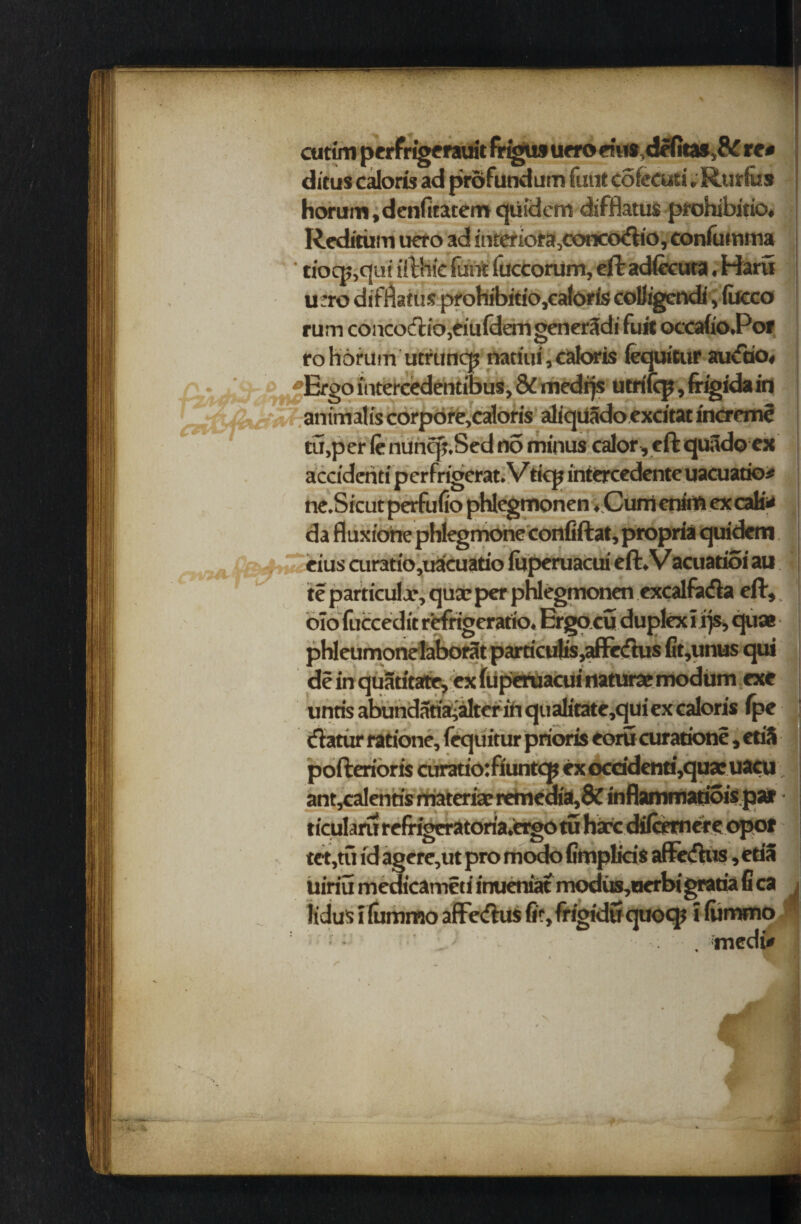 cuttm perfrigerauit frigiM urro ems,de(it»,& re# ditus caloris ad profundum funt cofecuti. Rurfos horum.denfitatem qtiidem difflatus prohibitio* Reditiim uero ad snteriof a3concodio, confumma ‘ tiocp,qiri ifthie funt fuccorum, eft ad(ecuca, Haru u:ro dirnatus proniDmo,caioris couigcnai, iucco rum concoftio,eiu{demgener3di fuit occafio.Por to horumutruncp natiui, caloris fequitur au<fao« Ergo intercedentibus, & medqs utrifep, (rigida in an tu,p er le nuncp.Sed no minus calor, eft quadoex accidenti perfrigerat. Vticp iniercedente uacuatio# ne.Sicutperfufio phlegmonen ♦ CumenirftexcaK# da fluxiohe phlegmone confiftat, propria quidem eius airatio,uacuatio fuperuacui eft. Vacuatioi au te particular, qux per phlegmonen excalfa&a eft,, o!o fuccedit rirfrigeratio. Ergo.cu duplex! ijs, quae phleumonelabor3t particulis,affe<ftus fit,unus qui de in quatitate, ex fuperuacui naturae modum exe unris abundatiajaltcr in qualicate,qui ex caloris fpe (fiatur ratione, fequitur prioris eorucurationc, etiS pofterioris curatio:fiuntcp exocddenti,quaeuacu ; ant,calentis materiae remedia,& inflammatioispar • *. _ ' 'i i ._. — __ ' tet,tu id agere,ut pro modo fimplkis affeftus, etia uiriu medicameti inueniat modus,uerbigratiafica i ltdus! lummo affeftus fir, frigidtf quocp ! lummo ‘J ' - . inedfi*