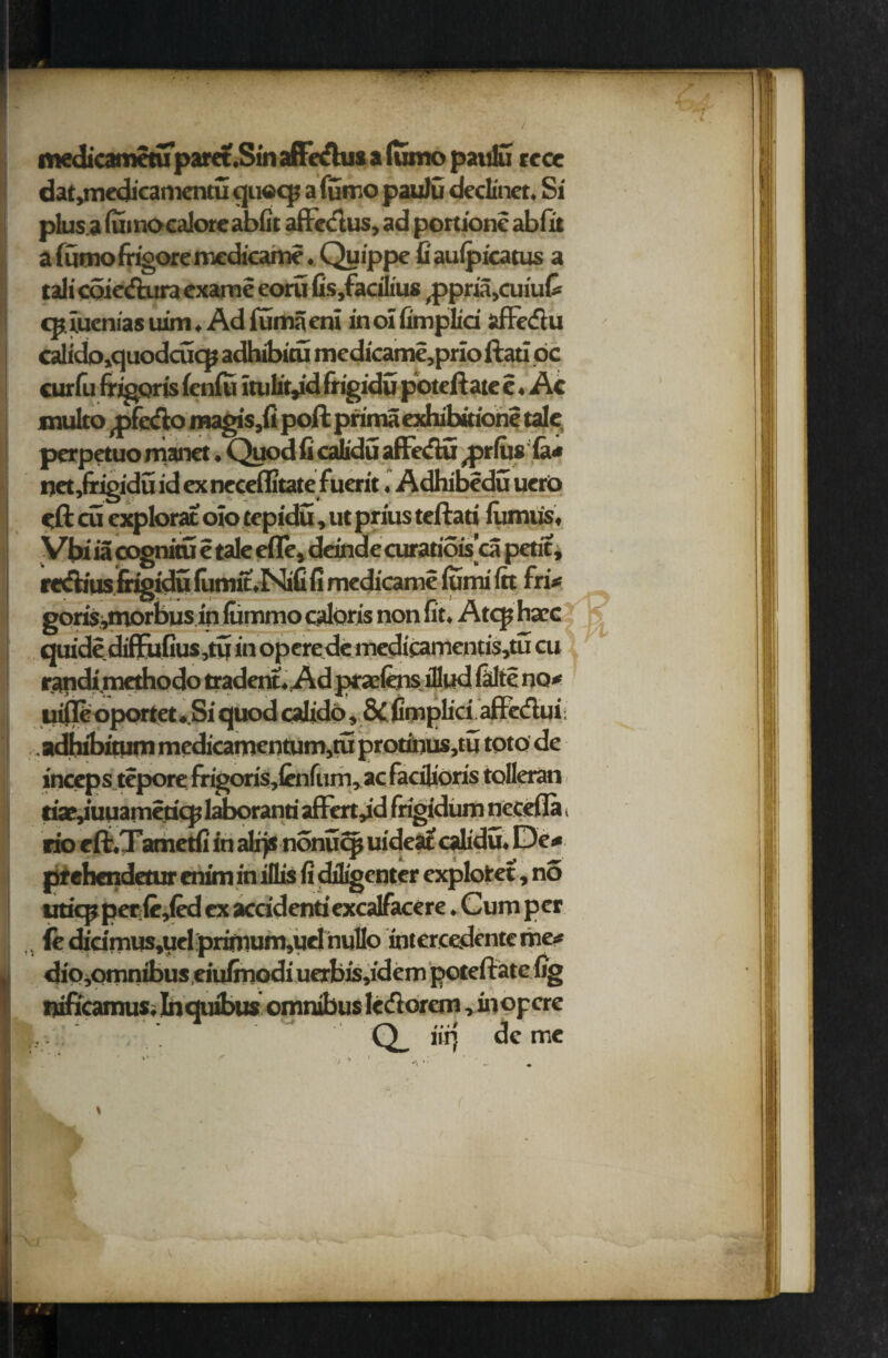 medicametuparet.Sin affe&us alumo paulu rece dat,medicamentu qu©q> a futno paulu dedinet. Si plus.a lumocalore abfit aftectus, ad portione abfit a lumo frigore medicame. Quippe fi auipicatus a tali coie&ura exame eoru fis,facilius ^ppriajCuiut cpiuemas uim, Ad lumaeni inotfimplid affe&u calido»quodcuqj adhibitu medicame,prio ftati oc curfu frigoris fenlu ltulit^d fiigidu poteft ate e. Ac xnulto ^pfetflo magis,fi poll prima exhibitione tale, perpetuo manet. Quod fi calidu affedlu ^prfusla* pet,(rigidu id exneceffitatcfuerit, Adhibedu uerP eft cu expbrat oio tepidu, ut prius teftati litmus, Vbi ia cognitu c tale efle, deinde curatiois’ca petit, re&ius frigidu lumit,Nifi fi medicame lumi lit fri* goris^morbus in nimmo caloris non fit. Atcp nacc quidediffufius,tu in operede medieamentis,tu cu randi methodo tradent.Ad pt aefens illud fidte no* uifleoportet .Si quod calido, &. fimplici affecflui > . adhibitum medicamcntum,tu protinus,tu toto de inceps tepore frigoris,lcnfum, ac facilioris tolleran tiae,iuuameticp laboranri affert^d frigidum necefla > rio eft.Tametfi in alps nonuejj uideat calidu, De* prehendetur enim in iflis fi diligenter explotet, no uticp perilled ex accidentiexcalfacere. Cum per „ (e didmus,uel prirnum,uel hullo intercedenteme* dio,omnibus eiufinodi uerbis,idem poteftate fig nificamus, Inquibus omnibus le&orcm, inopere • * Jl llT) oe mc ^ ■* * * -,••• ■ .. . ' m