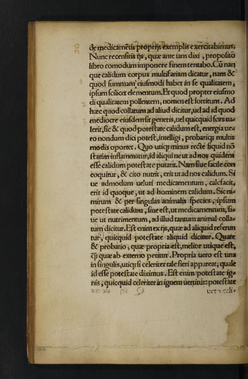 Nunc reccnfitis rjs, qua; ante iam dixi, propofito libro comodum imponcre finem tentabo.Cu nan que calidum corpus multifariam dicatur, nam & quod fitmmanVdufinodi habet in ft qualitatem, ip(um fcilicet dementum.Et quod propter eiulmo di qualitatem poUenteni, nomen eft fortitum. Ad hacc quod collatum ad aliud dicitur,ud ad id quod mediocre eitddemfit generis,uel quicquid fors tu»* lcrit,Gc Sc quodpoteftatc calidum eft, energia tie* ronondum did poteft,intelLigi, probariq; mdris modis oportet. Quo uticp minus re<fle liquid no ftatim inflammatur,id aliqui ne ut adnos quidcm efle calidum poteftatcputant.Namfiuefadle.con coquitur, & dto nutrit, erit ut ad nos calidum. Si ue admodum ue’uri mcdicamcntum, calcfacit* erit id quoque,ut ad hominem calidum. Sicnt* mirum Sc per lingulas animaKs fpecies ,‘ipfum poteftate calidum , Cue eft,ut mcdicamentum,fi«« ue ut nutrimentum, ad illud tantum animal collar turn dicitur.Eft enim ex rjs,qua; ad aliquid referun tury quicquid poteftate aliquid didtur.Quare SC probatio * qua: propriaeft ,meliOr utiquecft, cp quae ab extern© pctitur .Propria uero eft una in finoulis,uaqj fi ceferiter tale fieri appareaq quale id eftc poteftate diximus. Eft enim poteftate ig* nis, quicquid celcriter in ignem uertitur: poteftate ju *) . vet^ crii*