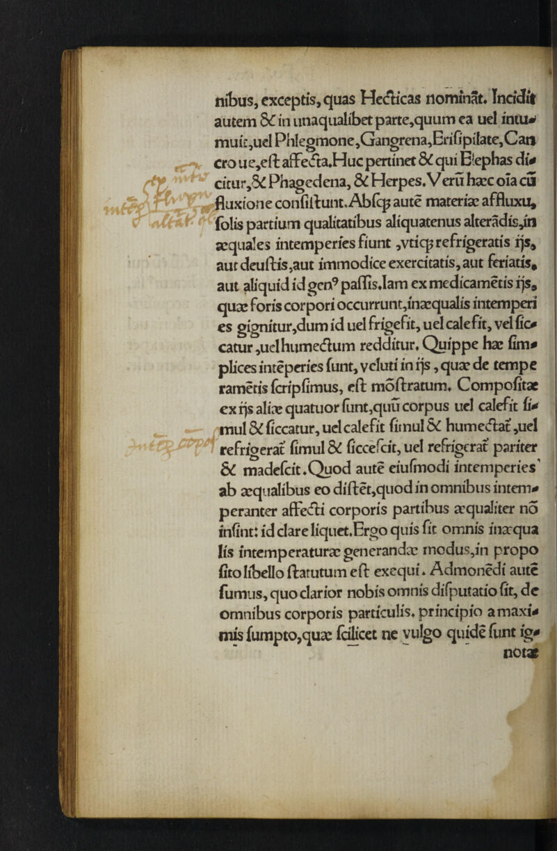 nibus, exceptis, quas Hccticas nominat. Incidit autem dC in unaqualibet parte,quum ea uel intu» muiqucl PhIegmone,Gangrena,ErifipiIate,Cat» cro ue,eft affeda.Huc pertinet & qui Bephas di- :tur,5£ Phagedena, Si Herpes. Vera h«ec oia cS uxione confiftunt. Abftp aute materia: affluxu, . jlis partium qualitatibus aliquatenus alteradisjn sequales intemperies fiunt ,vtiq? refrigeratis rjs4 aut deuftis,aut immodice exercitatis, aut feriatis, aut aliquididgen9paffis,Iam exmedicametisqs, qua: foris corpori occurrunt,ina:qualis intemperi cs gignitur,dum id uel frigefit, uel calefit, vel fio catur ,uelhumedum redditur. Quippe ha: fim# plices inteperies (unt, veluti in qs, qua: de tempe rametis fcripfimus, eft moftratum. Compofitae ex rjs alia: quatuor funt,quu corpus uel calefit ii* _ . • mul 5i ficcatur, uel calefit fitnul Sc humedat ,uel n refrigerat fimul & ficcefcit, uel refrigerat pariter & madefcit.Quod aute eiufmodi intemperies' ab a:qualibus eo diftet,quod in omnibus intern- peranter affedi corporis partibus arqualiter no infint: id dare liquetJErgo quis fit omnis inarqua It's intemperaturac generanda: modus,in propo fitolibelloftatutumeft exequi. Admonedr fumus, quo darior nobis omnis difputatio ( omnibus corporis particulis. principio ar mis fumpto,qua: (cilicet ne vulgo quide (ui
