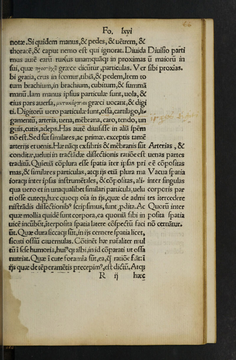 / Fo. Ixvi notac .Si quidem manus,& pedes. Si uetrem, 8c thorace,& caput nemo eft qui ignorat. Diuida Diuifio parti mus aute earn nidus unamquaq? in proximas u maioru in fui,quae 7%00-fyH grxce dicutur ,particulas. Ver fibiproxias, bi gratia, crus in foemur,tibiii,&pedem,Item to turn brachium,in brachium, cubitum,& fumma tmnu.lam manus ipiiuspardcula: funt,uola,8C eius pars auerfa, graeci uocant,& digi ti. Digitoru uero pardcula: iunt,ofla,carrilago,li* gamentu, arteria, uena, mebrana, caro, tendo, un guis,cutis,adeps.Has aute diuifiile in alia ipem n5eft.Sediutiimilares,ac prima\ exccptis tame arterrjs etuenis.Hirnaqs cxfihris &mebranis iiit Artcrias, SC conditcr,ueIuti in tracftadac diftccftionis ratioecft ucnas partes traditu.Quietia coplura efle ipatia iter ipias pri ee copoiitas mas,& fimilares pardculas, atcp rjs etia plura rna Vacua ipatia ioracp inter ipias inftrumetales,&c6po!itas,a!i* inter fingulas qua uero et in unaqualibet fimilari parucula,uelu corporis par ti ode cutecp,hxc quoqj 01a in rjs,qux de admi tes Itercedere niftradis diiledionib9 (cripfimus,iunt ^pdita.Ac Quoru inter qua:moIliaquideiuntcorpora,ea quonia fibi in pofita ipatia liice incubCit,tterpoiita ipatialatere colpedtu fact no cernatur. Ut.Qu3e dura ficcacp fut,in i js cernere fpatia licet, ficuti ofllu cauernulas. Corinet ha: nataliter mul tu 1 ieie humoris,hui9cp albidn id coparati ut ofla nutriat.Quae icute foramia fut,ea,q rauocfiattt tjs qua: de tep erametis precepim9,eft ditftu. Atqj ” R ij haec