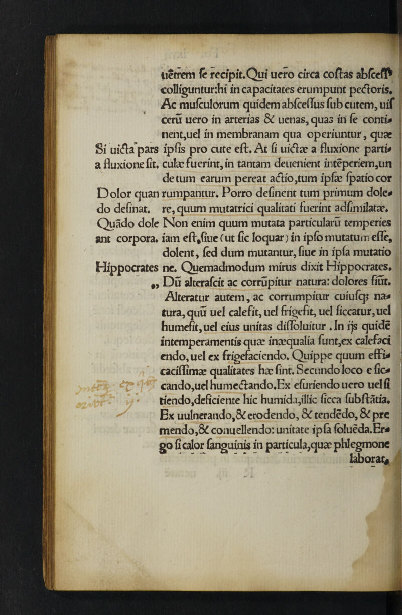 - tietrem (c recipit.Qpi uero circa coftas abfcefl* col!iguntur:hi in capacitates erumpunt pedoris, Ac mufculorum quidem abfceftus Tub cutem, uif ceru uero in arterias & uenas, quas in fe conti# nent,uel in membranam qua operiuntur, quae Si uiftapars ipfis pro cute eft. At fi uidac a fluxione parti# a fluxione fit. cube fuerint, in tantam deuenient inteperiem,un detum earum pereat a<ftio,tum ipfe (patio cor Dolor quan rumpantur. Porro definent tum prirnum dole# do definat. re, quum mutatrici qualitati fuerint adfimilatar. Quado dole Non enim quum mutata particularu temperies ant corpora, iam eft,fiue (ut fie loquar) in iplbmutatumefle, dolent, fed dum mutantur, fiue in ipfa mutario Hippocrates ne. Quemadmodum mirus dixit Hippocrates, ,, Du alterafcit ac corrupitur natura: dolores fitit, Alteratur autem,ac corrumpitur cuiufq? na# tura,quu uel calefit,uel frioefit. uel ficcatur,uef humefit,uel eius unitas difloluitur .In fjs quide intemperamentis quae inaequalia funt,ex calefaci endo, uel ex frigefaciendo. Quippe quum effii# caciffimae qualitates hae fint. Secundo loco e fie# ! cando,uel hume&ando.Ex efuriendo uero uel fi liendojdeficiente hie humida,il!ic ficca (ubftatia. Ex uulneratido,8i erodendo, & tendedo, & pre mendo,8d conuellendo: unitate ipfa (olueda.Er# go ficalor fanguinis in particula,quae phlegmone laborat*