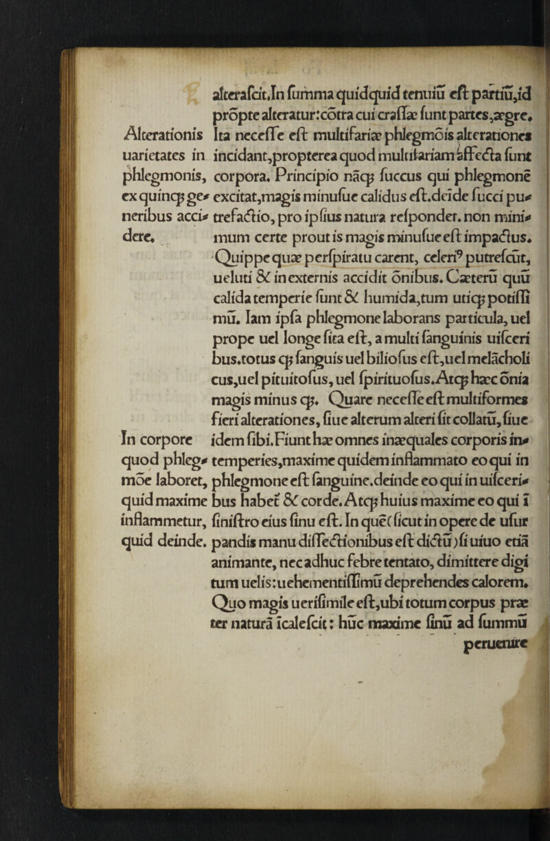 alterafdt.In lumma quidquid tentiiu eft partiu,ic! propte alteratur :cotra cui craflac funt panes ,argre. Alcerationis Ita needle eft multifariar phlegmois alrerationes uarietates in incidant,propterea quod multilariam sffcfta funt phlegmonis, corpora. Principio nacp fuccus qui phlegmone ex quinq; ge* excitat,magis minulue calidus eft.dride fucci pu* | neribus acci* trefaeftio, pro l'plius natura rdponder. non mini** dere. mum certe prout is magis minufue eft impadus. -Quippequarperfpiratu carent, celerPputrefcGt, } ueluti &T inexternis accidit embus. Cseteru quu calida temperie funt & humida,tum utiqj potiffi mu. lam ipfa phlegmone laborans partitula, uel prope uel longe fita eft, a multi fanguinis uilceri bus.totus cp fanguis uel biliofus eft,ucl melacholi cus,ucl pituitofus, uel (pirituofus.Atcp hare onia magis minus cp. Quare needle eft multiformes fieri alterationes. Cue alterum alteri fit collatu,fiue In corpore idem fibi.Fiunt hae omnes inaequales corporis in* quod phlcg* temperies,maximequideminflammato eoqui in m5e laboret, phlegmone eft (anguine.deinde eo qui in uifeeri* quid maxime bus habet Sc corde. Atcp huius maxime eo qui i inflammetur, finiftro eius finu eft. In que( ficut in opere de ufiir quid deinde. pandis manu didecfUonibus eft dicftu;fi uiuo eria animante, necadhuc febretentato, dimittere digi turn uelis:uehementi(fimu deprehendes calorem. Quo magis uerifimile eft,ubi totum corpus pras ter natura icalefcit: hue maxime finu ad fiimmu peruenxre