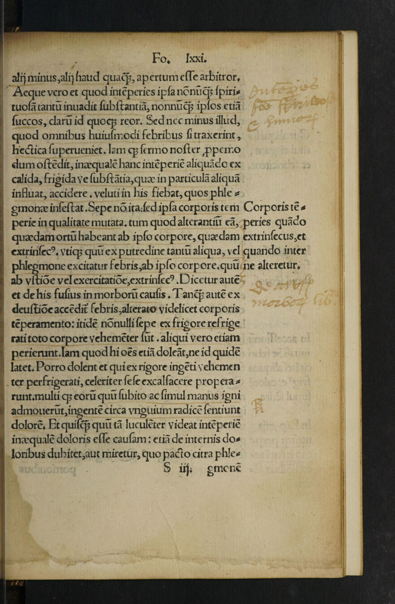alrj minus,ali) hand quacp, apcrtum cfTe arbitror, . Aequeveroet quodintepericsipianenucp Ipiri* tuom tantu inuadit fubftantia, nonnuqj ipios etia fuccos, daru id quocp reor. Sed ncc minus illud, quod omnibus huiulmodi febribus fi traxcrint, hcdiica fuperueniec. lam cp lermo nofttr ^peir.o dum oftedit, inaequalehanc intcperic aliquadc cx calida, frigida ve fubftatia,qua? in particula aliqua influat,acddcrc.velutiin his fiebat,quosphle* gmonecinfeftat .Sepc n5 itaiedipfa corporis tern Corporis te * peric in qualitatemutata. turn quod altcrantiu ea, pcrics quado quaedam ortu habcant ab ipfocorpore, quae dam cxtrinfecus,et extrinfcc9, ytiqj quu cx putredinc tantu aliqua, vd quando inter phIegmoneexcitaturfebris,abiplbcorpore.quu ne alteretur. ab vltioc vel cxcrcitarioe,cxtrinfec9 .Dicetur aute •«, ,, y, et de his fufius in morboru caufis. Tanqj aute ex deuilioeaccedit febris,alterato videlicet corporis teperamento: itide nonullilepe cx frigore refrige rati toto corpore vehemeter fut. aliqui vero etiam pcricrunt.Iam quod hi oes etia doleat,ne id quide latet. Porro dolent ct qui ex rigore ingeti vehemen ter perfrigerati, celeriter feleexcalfacere propera* runt.multi qj eoru quu (ubito ac firnul mantis igni admouerut,ingente circa vnguium radice fentiunt dolore, Etquilffjquuta luculeter videat inteperie inaequale doloris efle caulam: etia de internis do* loribus dubitet,aut miretur, quo pacto citra ph!e* I S iiji gmcne ll> (X2 -I *-• xr