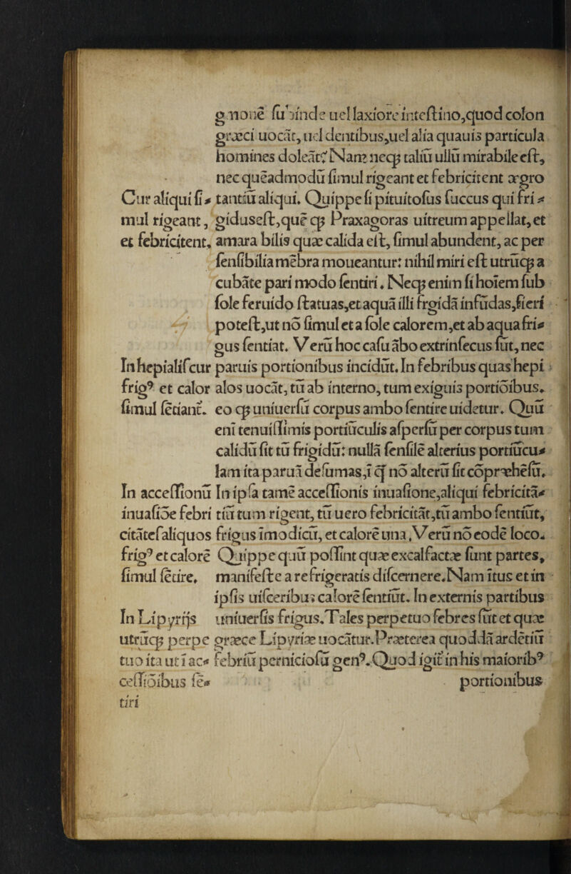 gnone fobinde uc! laxiore inteftino,quod colon gra’Ci uocar, ud dentibus,uel aha quaui’s particula homines doleacC Nam neqj taliu ullu iriirabilecft, nec queadmodu fimul rigeant et febridient orgro Cur atx'qui fi * tantsu altqui. Quippe fi pitui’tofus fuccus qui fr i* mill rigeartt, giduseft,que cp Praxagoras uitreum appellat,et et febricitent, amara bilis qua: calida eft, fimul abundent, ac per (enfibilia mebra moueantur: nihil miri eft utrucg a cubate pari modo (cntiri. Necp enim fi hoiem fub foie feruido ftatuas,ec aqua illi frgida infudas,fieri poteft,ut no fimul et a foie calorem,et ab aqua fri«* gus (entiat. Veru hoc cafu abo extrinfecus fiat, nec Inhcpialifcur paruis portionibus incidut.In febribus quashepi frig9 et calor alos uocat, tu ab interno, turn exiguis portioibus, fimul feciant. eoqjuniuerfil corpus ambo (entire uidetur. Quu enl tenuifli'mis portiuculis afperfu per corpus turn calidu fit tu frigidu: nulla (enfile alterius portiucu* lam ita paruu defomasj q no alteru fitcopndiefo. In acceflionu In ipfa tame acceflionis inuafione,aliqui febricita* inuafioe febri tin turn rigent, tu uero febricitat,tuambo (cntiut, tita tcfaliquos frigus imo d icu, et calore una,Veru no eode loco,. frig9 et calore Quippe qua poflint qua: excalfactae font partes, fimul (etire, mantfeft e a re frigeratis difcernere.Nam ltus et in ipfis ui(ceribu»ca!orefentiut. Incxternis partibus In Lipyrrjs uniuerfis frigus.T ales perpetuofebresfutetqucc utruq? perpe grasce Lipyriae uocatur.Prasterea quodda ardetiu tuo ita ut i ac« febriu perniciofu gen9. Quo d igit in his maiorib9 ceffioibus (e* portionibus tiri .0 '