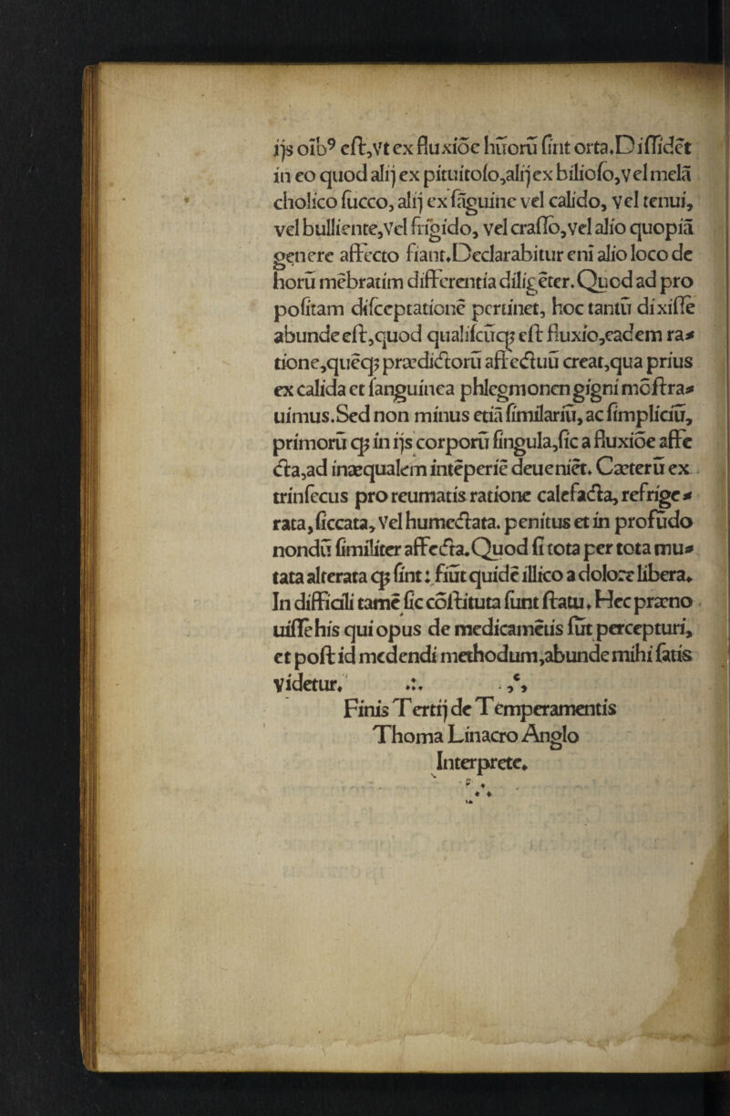 ijs oib9 cft,Vt ex fiuxioe huoru fi'nt orta.D i fii'det in co quod alij ex pituitolo,alrjex biliofo,veI mela cholico fucco, alrj cx faguine vel calido, vcl tcnui, vel bullicnte,Vcl fn'gido, vcl crafTo,vel alio quopia genere afFecto fianr.Declarabitur cni alio loco dc horu mebratim difFerentia diligeter. Quod ad pro pofitam difccptaticne pcru'net, hoc tantu dixille abunde eft,quod qualifcucn eft fiuxio,eadem ra* tione,queq? prccdicfcoru aftedluu creat,qua prius ex calida ct languinea phlcgmoncn gigni nicftra# uimus.Scdnon minus etia fimilariu, ac fimpliciu, primoru cp in rjs corporu fingula,fic a fluxioe afFe eta,ad intequalcm inteperie deueniet. Caetcru ex trinfecus proreumatisratione caleFadia, refrige * rata, ficcata, Vel humedlata. penitus et in profudo nondu fimiliter afFeifta.Quod fi tota per tota mu» tata altcrata qj lint: fiut quide illico a dolort libera* In diffiali tame fic collituta lunt ftatu, Hec prarno uiflehis qui opus de medicameus futpercepturi, et poll id medendi methodum,abunde mihi fatis Videtur, ,% Finis T ertrj de T emper amends Thoma Linacro Anglo Interpretc.