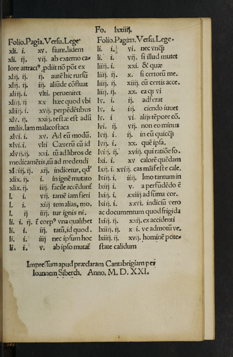 Folio.Pagia.Verfu.Lege* xli. i. xv. fiunr.lidem xli. rj. vij. ab extemo ca* lore attract9 ^pdiit no pot ex xh> ij. rj. autchic rurfu xlrj. rj. irj. aliude cofluat xliij.i. vlti. perueniret xli q. rj xx hxc quod vbi xliirj. i. xv'rj. perpedetibus xlv. rj. xxirj. tefta: eft adli tnilis.lam malacoftaca xlvi.i. xv. Adcumodu. xlvi. i. vlci Caxeru cu id xlytj.ij. xxi. tuadlibrosde medicarnetis,tu ad medeodi xl ,'iq. rj. xij. indicetur, qcF xlix. ij. i. in igne mutato xlix. ij. iirj. facile accedunt 1, i, vq. tame iam fieri I. i. xirj tem alias, mo. 1. ij iirj. tur ignis ni. li. i. q. t corp9 vna qualibet li, i. irj. tatu,id quod. li. i. iirj necipiumhoc li. i. V. abipfomutac Fo. Folio .PaginxVerfu.Lcge li. i*j: vi. nec vncp li. i. vrj. fiilludmutet liiij.i. xxi. & qua? liirj. ij. x. ft ccrtorume. liiij. ij. xiiij. cu certis acce. liiij. ij. xx. eacpvi lv. i. ij. adferat lv. i. iij. cicndo iuuet lv. i Vi. alrjstepore co. Ivi. ij. vij. non eo minus lvq. i. rj. in eu quiccp lvij. i. xx. queipla. 1 vi rj. rj. xvirj. qui ratiSe fo. lxi. i. xv calorequcdam lx ij. i. xvirj. cas maifefte cale. lxi ij. i. iirj. Imotantumin lxiij i. v. aperfudedoe Ixirj. i. xxiiij adfuma cor. lxiq. i. xxvi. indiciu vero ac documentum quodfrigida lxiq. rj. xxrj. ex accidenti lxtiij.ij. x i.veadmotuve. Ixiirj. ij. xvrj. homine pote* ftate calidum ImprefTum apud prasrdaram Cantabrigiam pet Ioann em Sibcrch. Anno, M. D. XXI,