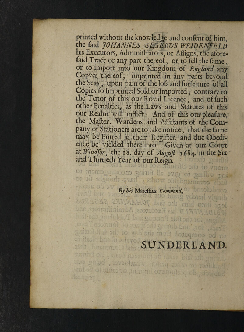 printed without the knowledge and confent of him, the faid JOHANNES SEGERVS WEIDENFELD his Executors, Adminiftrators, or Afligns, the afore- faid Tract or any part thereof, or to feli the fame, or to import into our Kingdom of England any Copyes thereof, imprinted in any parts beyond the Seas, upon pain of the Iofs and forfeiture of ali Copies fo Imprinted Sold or Imported 5 contrary to the Tenor of this our Royal Licence, and offuch other Penaljries, as the Laws and Statutes of this our Realm vili inflict : And of this our pleafure, the Mafter, Wardens and Alliftantsof theCom- pany of Stationers are to take notice, that the fame may be Eiitred in their Regifter, and due Obedi- ence be yielded thereunto. Given at our Gourt atWindfer, the 18. day of Auguft 1684. intheSix and Thirtieth Year of our Reign. . . By his Majefties Commandf V X -4 . H ♦ ' jr* r~* fT V SUNDERLAND.