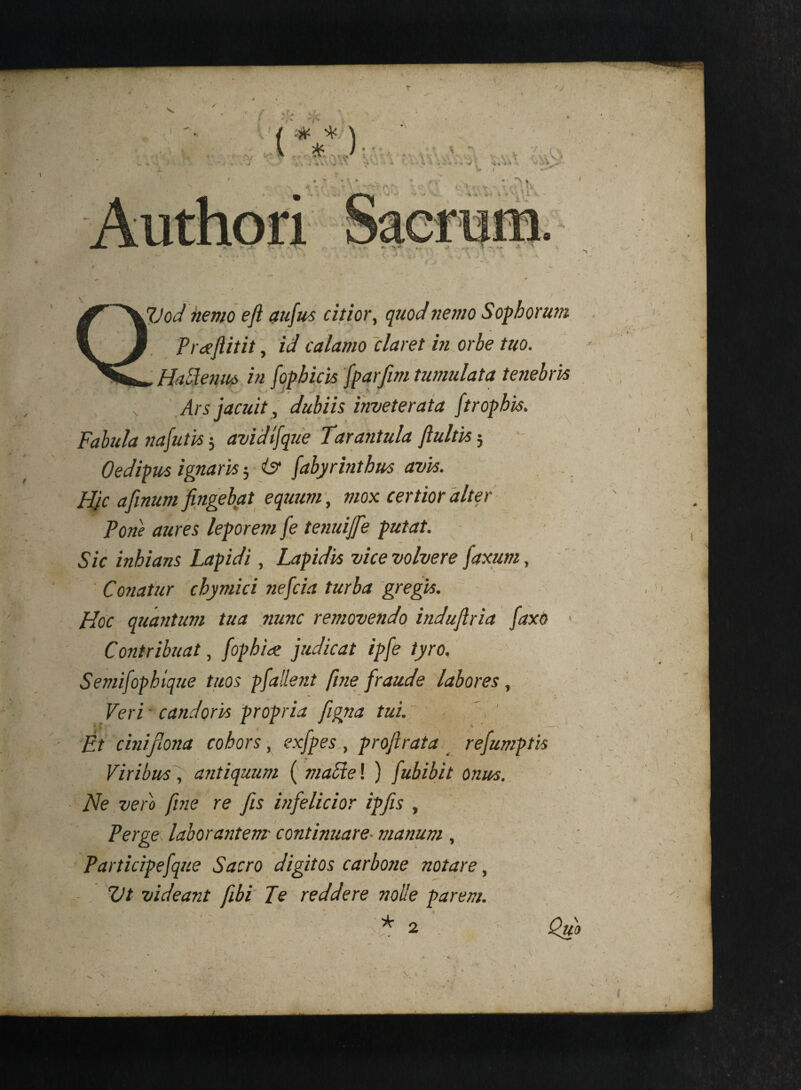 \ r‘ - ' ’ ' - / fijod nemo e fi aufus citior, quod nemo Sophorum Pi defiitit, id calamo claret in orbe tuo. ' * '• < J, . ' 7 . * j Ars jacuit, dubiis inveterata Jtropbis. Fabula nafutis $ avidbfque Tara?itula fluitis5 Oedipus ignaris 5 & fabyrinthus avis. Hjc afinum fingebat equum, mox certior alter Pone aures leporem fe tenuijfe putat. Sic inhians Lapidi, Lapidis vice volvere faxum, Coriatur cbymici nefcia turba gregis. Hoc quantum tua nunc removendo induflria faxo Contribuat, fophiae judicat ipfe tyro, Semifophique tuos pfallent fine fraude labores, Veri • candoris propria figna tui. E.t cinifiona cohors, exfpes , profirata refumptis Viribus, antiquum ( made! ) fubibit onus. Ne vero fine re fis infelicior ipfis , Perge laborantem continuare■ manum , Participefque Sacro digitos carbone notare, Ut videant fibi Fe reddere nolle parem. liU 1 ' ■ ;* 2