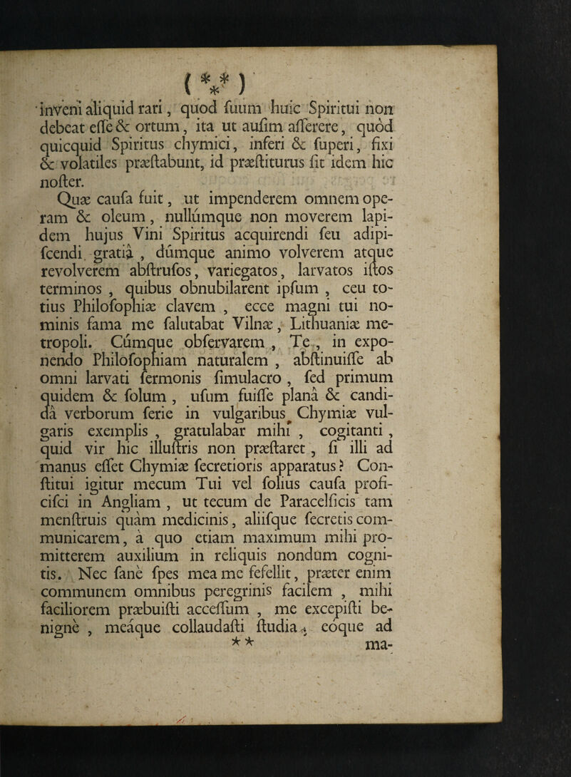 (V) ; ' inveni aliquid rari, quod fuum 'huic Spiritui non debeat eile & ortum, ita ut aufim afferere, quod quicquid Spiritus chymici, inferi & fuperi, fixi & volatiles praedabunt, id proditurus fit idem hic noder. Quo caufa fuit, ut impenderem omnem ope¬ ram & oleum, nullumque non moverem lapi¬ dem hujus Vini Spiritus acquirendi feu adipi- fcendi gratia , dumque animo volverem atque revolverem abdrufos, variegatos, larvatos idos terminos , quibus obnubilarent ipfum , ceu to¬ tius Philofophio elavem , ecce magni tui no¬ minis fama me falutabat Vilno, Lithuanio me¬ tropoli. Cumque obfervarem , Te , in expo¬ nendo Philofopniam naturalem , abdinuiffe ab omni larvati fermonis fimulacro , fed primum quidem & folum , ufum fuiffe plana & candi¬ da verborum ferie in vulgaribus ^ Chymio vul¬ garis exemplis , gratulabar mihi , cogitanti, quid vir hic illudris non prodaret, fi illi ad manus effet Chymio fecretioris apparatus ? Con¬ ditui igitur mecum Tui vel folius caufa profi- cifci in Angliam , ut tecum de Paracelficis tam mendruis quam medicinis, aliifque fecretis com¬ municarem, a quo etiam maximum mihi pro¬ mitterem auxilium in reliquis nondum cogni¬ tis. Nec fane fpes mea me fefellit, proter enim communem omnibus peregrinis facilem , mihi faciliorem probuidi accefium , me excepidi be¬ nigne , meaque collaudadi dudia eoque ad ma- ? * * t