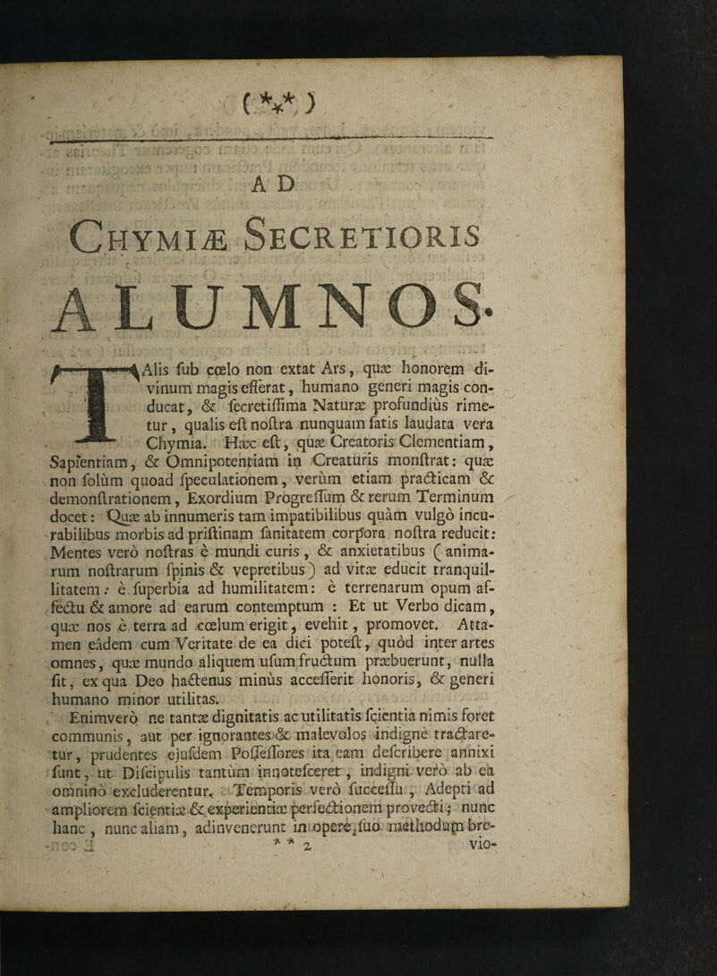 (V ) 4, ftl A D CHYMiiE Secretioris LU OS- Alis fub coelo non extat Ars, quae honorem di¬ vinum magis efferat, humano generi magis con¬ ducat, & fecretiffima Natura profundius rime¬ tur , qualis eft noftra nunquam fatis laudata vera Chymia. Hac eft, qua Creatoris Clementiam, Sapientiam, & Omnipotentiam in Creaturis monftrat: qua non folum quoad fpeculationem, verum etiam pradicam & demonftrationem, Exordium Progreflum & rerum Terminum docet: Qua ab innumeris tam impatibilibus quam vulgo incu¬ rabilibus morbis ad priftinam fanitatem corpora noftra reducit: Mentes vero noftras e mundi curis, & anxietatibus (anima¬ rum noftrarum fpinis & vepretibus) ad vita educit tranquil¬ litatem.- e fuperbia ad humilitatem: e terrenarum opum af- fedu & amore ad earum contemptum : Et ut Verbo dicam, qua nos e terra ad coelum erigit, evehit, promovet. Atta¬ men eadem cum Veritate de ea dici poteft, quod inter artes omnes, qua mundo aliquem ufumfrudum prabuerunt, nulla fit, ex qua Deo hadenus minus acceflerit honoris, & generi humano minor utilitas. Enimvero r.e tanta dignitatis ac utilitatis fqientia nimis foret communis, aut per ignorantesSc malevolos indigne tradare- tur, prudentes ejufdem PoCTefTores ita eam defcribere annixi funt, ut Difcipulis tantum inqotefceret, indigni vero ab ea omnino excluderentur. Temporis vero fucceflu , Adepti ad ampliorem fcientia & experientia perfedionem provedi; nunc hanc, nunc aliam, adinvenerunt imoperejluo methodufn bre- H * VIO- J