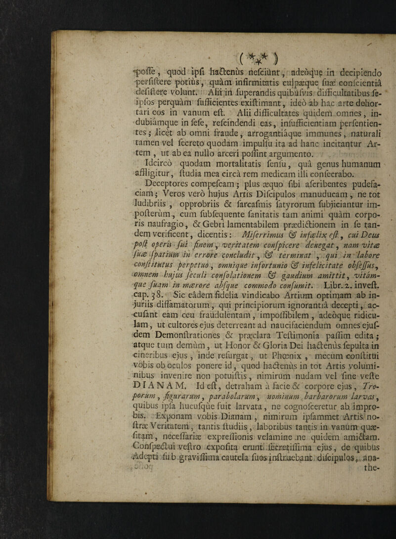 d / . (***} •pofie, quod ipfi ha£tenus nefcitint, adeoque in decipiendo perfifiere potitis, quam infirmitatis cujpxque fuce confcientid ctefiftere volunt. Alii in fuperandis quibiifvis difficultatibus fe- ipfos perquam fufficientes exiftimant, ideo ab hac arte dehor¬ tari eos in vanum eft. Alii difficultates quidem omnes , in- dubiamque infefe, refcindendi eas, infufficientiam perfentien- tes; jicet ab omni fraude, arrogantiaque immunes, naturali tamen vel fecreto quodam impulfu ita ad hanc incitantur Ar¬ tem , ut ab ea nullo arceri poffint argumento. Idcirco quodam mortalitatis fenfu, qua genus humanum - affligitur, ftudia mea circa rem medicam illi confecrabo. Deceptores compefcam; plus aequo fibi afcribentes pudefa¬ ctam; Veros vero hujus Artis Difcipulos manuducam, ne tot ludibriis , opprobriis & farcafmis fatyrorum fubjiciantur im- pofterum, cum fubfequente fanitatis tam animi quam corpo¬ ris naufragio, & Gebri lamentabilem prcediftionem in fe tan¬ dem verificent, dicentis: Miferrimus & inf,ce lix eft, cui Deus po(l operis fui finem, veritatem confpicere denegat, nam vitae fure fpatiUm in errore concludit, & terminat , qui in labore confiitutus perpetuo, omnique infortunio & infelicitate olfeffus^ * omnem hujus feculi confolationem & gaudium amittit, vitam¬ que fuam in maerore abfque commodo confumit. Libr. 2. inveft. cap. 38. Sic eadem fidelia vindicabo Artium optimam ab in¬ juriis diffamatorum, qui principiorum ignorantii decepti, ac- . cufant eam ceu fraudulentam , impoffibilem, adeoque ridicu¬ lam , ut cultores ejus deterreant ad naucifaciendum omnes ejufi dem Demonftrationes & praeclara Teftimonia paffim edita; atque tum demum, ut Honor & Gloria Dei ha&enus fepulta in cineribus ejus , inde refurgat, ut Phcenix , mecum conftitui vobis ob oculos ponere id, quod hadtenus in tot Artis volumi¬ nibus invenire non potuiftis, nimirum nudam vel fine vefte DIANAM, Id eft, detraham a facie & corpore ejus , Tro¬ porum, figurarum ^ parabolarum, nominum barbarorum larvas, quibus ijpfa hucufque fuit larvata, ne cognofceretur ah impro¬ bis. Exponam vobis Dianam , nimirum ipfammetxArtis.no- ftra: Veritatem, tantis ftudiis , laboribus tantis in vanum quce- fitam, necefiariae expreffionis velamine .ne quidem amidtam. Confpeclui veftro expofita erunt: lecretiffima ejus, de quibus Adepti fub graviffimacautela fuosinftmebant difcipulos., ana- -v the- V