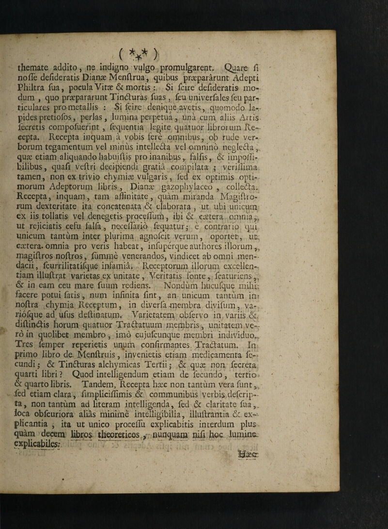 . ( V > ' ■ ' themate addito, ne.indigno vtflgo promulgarent. Quare fit nolle defideratis Dianx Menftrua, quibus praepararunt Adepti Philtra fua, pocula Vitae & mortis Si fcire defideratis mo¬ dum , quo praepararunt Tinduras fuas , feu univerfalesfeu par^ ticulares pro metallis : Si fcire denique avetis, quomodo la¬ pides pretiofos, perlas, lumina perpetua , una cum aliis Artis, fecretis compofuerint , fequentia legite quatuor librorum Re¬ cepta. Recepta inquam a vobis fere omnibus, ob rude ver¬ borum tegamentum vel minus intelleda vel omnino negleda,, qux etiam aliquando habuifii^ pro inanibus , falfis, & impelli? bilibus, quafi veftri decipiendi gratia compilata ; veri ili ma tamen, non ex trivio chymix vulgaris, fed ex optimis opti¬ morum Adeptorum libris , Dianx gazophylaceo , colleda. Recepta, inquam, tam affinitate, quam miranda Magiftro- rum dexteritate ita concatenata & ejaborata , ut ubi unicum ex iis tollatis vel denegetis prqcelTum, ibi & extera omnia ^ ut rejiciatis cefu falfa, neceflario fequatur; e contrai io qui unicum tantum inter plurima agnofeit verum, oportet, im; extera.omnia pro veris habeat, infuperqueauthores illorum,, magiftros noftros, fumme venerandos, vindicet ab omni men¬ dacii, fcurrilitatifque infamia. Receptorum illorum excellen¬ tiam illufir at varietas ex unitate , Veritatis fonte, fcaturiens,, & in eam ceu mare fimm rediens. Nondum hucufque mihi: facere potui fatis, num infinita fint, an unicum tantum in? noftra chymia Receptum, in diverfamembra diyifum, va- riofque ad ufus deftinatum. Varietatem obfervo in variis & diftindis horum quatuor Tradatuum membris, unitatem ve¬ to in quolibet membro, imo cujufcunque membri individuo».. Tres femper reperietis unum confirmantes Tradatunu In primo libro de Menftruis, invenietis etiam medicamenta fe- eundi; & Tinduras alchymicas Tertii; & qux non fecreta quarti libri? Quod intelligendum etiam de fecundo, tertio & quarto libris. Tandem, Recepta hxc non tantum vera funt3, fed etiam clara, fimpliciffimis & communibus verbis deferip- ta, non tantum ad literam intelligenda, fed & claritate fua,, loca obfcuriora alias minime inteiligibilia, illuftrantia ex¬ plicantia , ita ut unico proceiTu explicabitis interdum plus quam decem libros- theoreticos y * nunquam nifi hoc lumina exphcabiles;