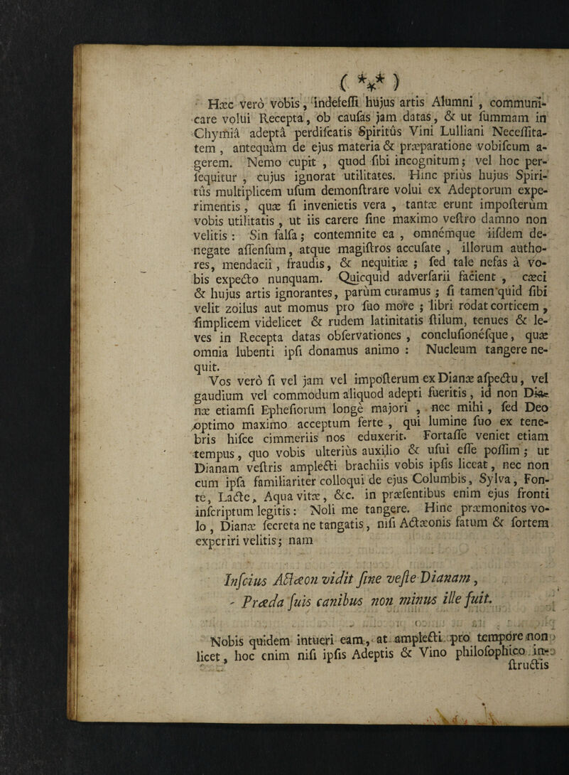 l>.) ‘ ' f  '■ ” (V) Hxc vero vobis, indefeffi hujus artis Alumni , communi- •care volui Recepta, ob caufas jam datas, & ut fummam in Chymif adepti perdifcatis Spiritus Vini Lulliani Neceffita- tem , antequam de ejus materia & prxparatione vobifcum a- gerem. Nemo cupit , quod fibi incognitum; vel hoc per- fequitur , cujus ignorat utilitates. Hinc prius hujus Spiri¬ tus multiplicem ufum demonftrare volui ex Adeptorum expe¬ rimentis , quae fi invenietis vera , tantae erunt impofterum vobis utilitatis , ut iis carere fine maximo veftro damno non velitis : Sin falfa; contemnite ea , omnemque iifdem de- •negate afienfum, atque magiftros accufate , illorum autho- res, mendacii, fraudis, & nequitiae ; fed tale nefas a vo¬ bis expedo nunquam. Quicquid adverfarii facient , caeci & hujus artis ignorantes, parum curamus; fi tamen quid fibi velit zoilus aut momus pro fuo more ; libri rodat corticem, fimplicem videlicet & rudem latinitatis flilum, tenues & le¬ ves in Recepta datas obfervationes , conclufionelque, quae omnia lubenti ipfi donamus animo : Nucleum tangere ne¬ quit. - - * Vos vero fi vel jam vel impofterum ex Dianae afpedu, vel gaudium vel commodum aliquod adepti fueritis, id non Diae nx etiamfi Ephefiorum longe majori , nec mihi, fed Deo .optimo maximo acceptum ferte , qui lumine fuo ex tene¬ bris hifce cimmeriis nos eduxerit. Fortafle veniet etiam tempus, quo vobis ulterius auxilio & ufui efie poflim ; ut Dianam veftris ampledi brachiis vobis ipfis liceat, nec non cum ipfa familiariter colloqui de ejus Columbis, Sylva , Fon¬ te, Lade, Aqua vitae, &c. in prxfentibus enim ejus fronti infcriptum legitis: Noli me tangere. Hinc prxmonitos vo¬ lo , Dianx fecreta ne tangatis, mfi Adxonis fatum & fortem experiri velitis; nam ‘ / ~ i ; . - ' * ' ^ ‘ ? TSjQ' r i 1 ' Infidus Affoeon vidit fine ve fi e Dianam, - Preeda fuit canibus non minus ille fuit. ' • , / , ... - ...i; n, otiijj Bj; . Nobis quidem intueri eam , at ampledi pro tempore non licet, hoc enim nifi ipfis Adeptis & Vino philofophico m- ; ■ ) ftrudis