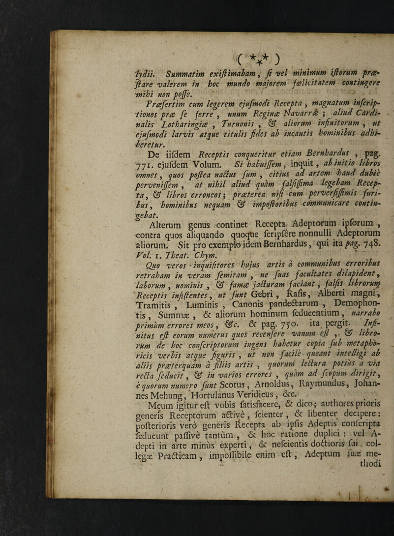 lydii. Summatim exifiimabam, fi vel minimum ifiorum prat» fiare valerem in hoc mundlo majorem foelicitatem contingere imihi non poffe. ” F r refer tim cum legerem ejufmodi Recepta , magnatum in ferip- tiones pree fe ferre , unum Reginae Idav arrae ; aliud Cardi¬ nalis Lotharingiae , Turnonis , fe aliorum infinitorum , ut ejufmodi larvis atque titulis fides ab incautis hominibus adhi¬ beretur. De iifdem Receptis conqueritur etiam Bernhardus , pag. 771. ejufdem Volum. Si haluiffem, inquit, ab initio libros omnes, quos pofiea natius fum , citius ad artem haud dubie pervenijfem , at nihil aliud quam falfijfima legebam Recep¬ ta , fe libros erroneos; praeterea ni fi cum perverfijfimis furi¬ bus , hominibus nequam fe impofioribus communicare contin¬ gebat. Alterum genus continet Recepta^ Adeptorum ipforum , contra quos aliquando quoque fcripfere nonnulli Adeptorum aliorum. Sit pro exemplo idem Bernhardus, qui ita pag. 748. Fol. 1. The at. Chym. Quo veros * inquiftores hujus artis a communibus erroribus retraham in veram femitam , ne fuas facultates dilapident, laborum , nominis , fe famae jatturam faciant, falfis. librorunt Receptis infi(lentes, ut funi Gebri , Rafis, Alberti magni, Tramitis , Luminis , Canonis pandemarum , Demophon- tis , Summas , & aliorum hominum feducentitim, narrabo primum errores meos, feV. & pag. 75°* Pei*git. /#/?• nitus ejl eorum numerus quos recenjere vanum ejl ,. fe libro¬ rum de hoc conferiptorum ingens habetur copia fub metapho- ricis verbis atque figuris , ut non facile\ queant intelligi ab aliis praeterquam a filiis artis , quorum letlura potius a via retia fe ducit, fe in varios errores , quam ad fcopum dirigit, e quorum numero funt Scotus , Arnoldus, Raymundus, Johan- nesMehung, Hortulanus Veridicus, &c, Meum igitur eft vobis fatisfacere, & dico; authores prioris generis Receptorum a£Hve, fcienter , & libenter decipere: pofterioris vero generis ilecepta ab ipfis Adeptis conlcripta feducunt paflive tantum , & hoc ratione duplici : vel A- depti in arte minus experti, & nefeientis doftioris fui . coi- legee Pradticam , impollibile enim eft, Adeptum luas me- * ' thodi I