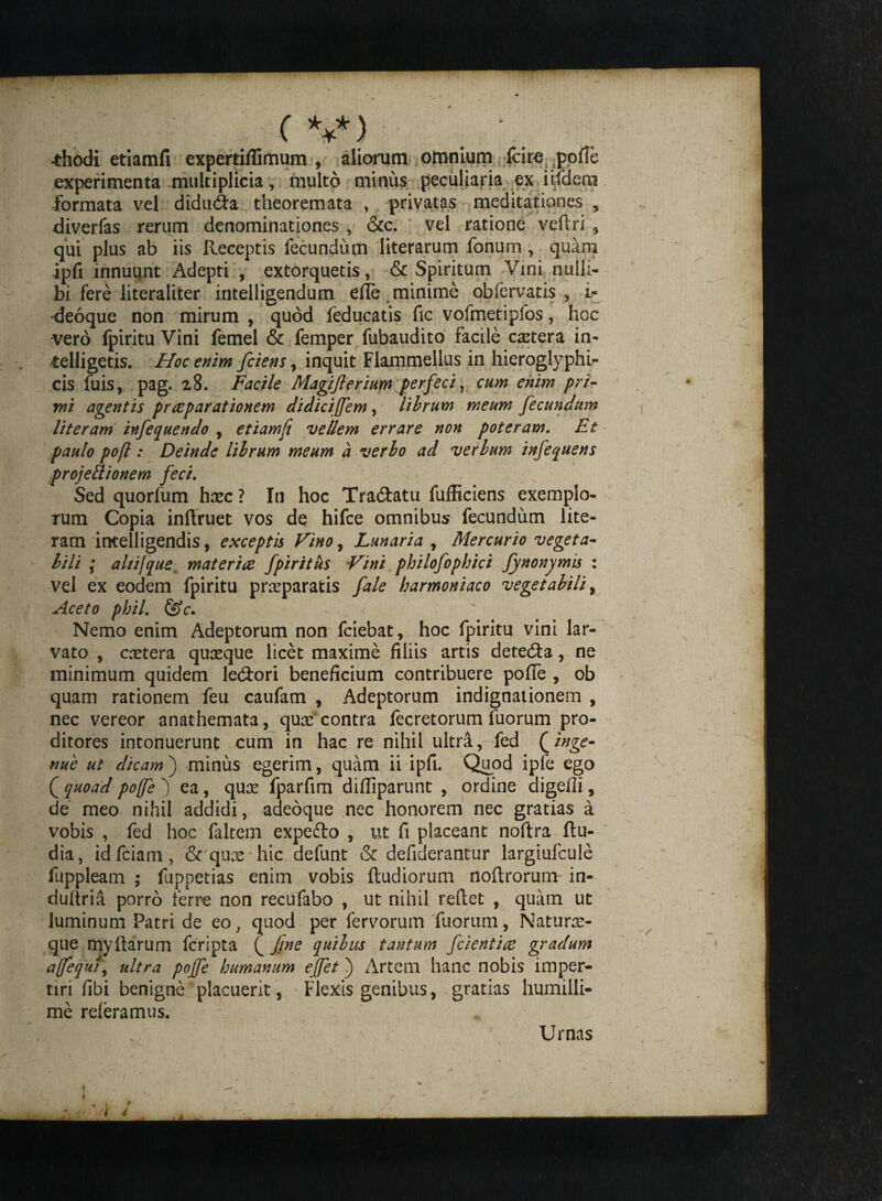 •thodi etiamfi expertiflimum , aliorum omnium fcire experimenta multiplicia , multo minus peculiaria ex iifdem formata vel didudta theoremata , privatas meditationes , diverfas rerum denominationes , &c. vel ratione veftri , qui plus ab iis Receptis fecundum literarum fonum, quam ipfi innuunt Adepti , extorquetis, & Spiritum Vini nulli¬ bi fere literaliter intelligendum efle . minime obfervatis , 1« deoque non mirum , quod feducatis fic vofmetipfos, hoc vero fpiritu Vini femel & femper fubaudito facile cetera in- telligetis. Hoc enim fciens, inquit Flammellus in hieroglyphi* cis fuis, pag. 28. Facile Magiflerium perfeci , cum enim pri¬ mi agentis praeparationem didiciffem, librum meum fecundum literam infequendo , etiamfi vellem errare non poteram. Et paulo pofi: Deinde librum meum a verbo ad verbum infequens projettionem feci. Sed quorlum hxc ? In hoc Tradlatu fufficiens exemplo¬ rum Copia inflruet vos de hifce omnibus fecundum lite- ram intelligendis, exceptis Vino, Lunaria , Mercurio vegeta¬ bili ; ahijque. materiae fpiritus Vini. philofophici Jynonymis : vel ex eodem fpiritu prreparatis fale harmoniaco vegetabili, Aceto phil. &c* Nemo enim Adeptorum non fciebat, hoc fpiritu vini lar¬ vato , cretera quxque licet maxime filiis artis detedla, ne minimum quidem ledlori beneficium contribuere pofie , ob quam rationem feu caufam , Adeptorum indignationem , nec vereor anathemata, quas contra fecretorum fuorum pro¬ ditores intonuerunt cum in hac re nihil ultra ,-fed (inge¬ nue ut dicam) minus egerim, quam ii ipfi. Quod ipfe ego ( quoad poffe ea, qux fparfim difiiparunt , ordine digefli, de meo nihil addidi, adeoque nec honorem nec gratias a vobis , fed hoc faltem expedio , ut fi placeant noftra Ru¬ dia, id fciam , & qux hic defunt & defiderantur largiufcule fuppleam ; fuppetias enim vobis Rudiorum noflrorum in- duliria porro ferre non recufabo , ut nihil refiet , quam ut luminum Patri de eo, quod per fervorum fuorum, Naturx- que myfiarum fcripta £ fine quibus tantum fcientire gradum apfequi, ultra pojfe humanum ejfet) Artem hanc nobis imper¬ tiri fibi benigne placuerit, Flexis genibus, gratias humilli¬ me referamus. Urnas