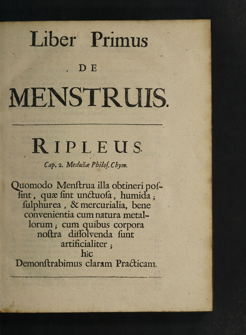 Liber Primus D E IPLEUS * Cap, 2. Medulla Philof. Chym. \ Quomodo Menffcrua illa obtineri pol- fint, quas lint unduola, humida 9- fulphurea , & mercurialia, bene convenientia cum natura metal¬ lorum i cum quibus corpora noftra diflolvenda funt artificialiter 5 hic Demonftrabimus claram Pradicam.