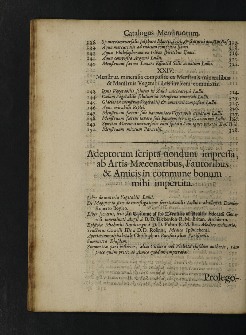 - \ ' *» . * . Catalogus Menftmorum. -i . » a ** • ‘ - , ■ ~ * •* «I- -- * .V* 128. Sp.merc.univerfaUs fulphure Martis Jovis,drSaturni acuat as Bafi 17m 159. Aqua mercurialis ad rubeum compojita IJaaci. ' s 31$. ,140. Aqua Thilofophorum ex tribus fpiri t ibus Ifaaci, “ '319. 141. Aqua compojit a Argenti Lullii, -  * .r * • 7*^ 141. Menftruum fatens Lunare Ejfentid Solis acuatum Lullii, ) ^ XXIV. VK *>V\ . - Wi »'4k 4 I X r l i ^ -- - . - » Menftrua mineralia compofita ex Menftruis mineralibus c;' & Menftruis Vegetabilibus invicem commictis. • - 143. Ignis Vegetabilis folutus in Aqua calcinativd Lullii, ^4. 144. Coelum Vegetabile folutum in Menfiruo minerali Lullii, 3x5*. 145. Glacies ex menfiruo Veget ab ili & minerali compojit a Lullii, 317. 146. Aqua mirabilis Riplei. 147. Menftruum fatens fale harmoniaco Vegetabili agnatum Lullii. 3x7. ,148. Menftruum fatens lunare fale harmoniaco veget, acuatum Lullii. I bid. 149. Spiritus Mercurii univerfalis cum fpiritu Vini igneo mixtus Baf. Ibid. ijo. Menftruum mixtum Faracelfix, : .7 7 ' * '3x8. Adeptorum fcripta’ ftondum imprefla, ab Artis Maecenatibus, Fautoribus . & Amicis in commune bonum . • Y • # £ • tl A.l ^ B • . M ^di-jikimfli t Wv i Liber de materia Vegetabili Lullii. ■ ■ De Magifierio five de invefiigatione fecreti occulti Lullii: ab illufiri Domino Roberto Boyleo. ; . ‘ Liber fecretus, (ive (Epitome oft!)C Df^ealtf) Edoardi Gene- rofi innominati Avgli d D. D7Dtckenfon R. M. Britan. Archiatro. Epifiola Michaelis Sendivogii d D. D. Fabro R. M. Brit. Medico ordinariot Tractatus Cornelii Hic d D. D. Rofmo , Medico Ipfwichenfi. Apertorium alp habet ale Chriftophori Tarifini alias Tarifienfis. Summetta Ejufdem. Swnmetta pars po ferior, alias Cithara vel Violetta ejufdem aut horis, tdm prece qudm pretio ab Amico quodam -impetrata \ v L ' f X