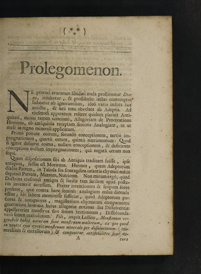 E procaci avarorum libidini nuda prollituacur Dia¬ na, irriueatur & proftibula; inflar contemptui* habeatur ab ignorantibus, ideo vario induta fuit amiftu , & fe re tota obvelata ab Adeptis. Ad ejufmodi apparatum referre quidem placuit Anti¬ quitati , minus tamen concinne, Allegoriam de Procreatione Hominis, ob antiquitus receptam feminis Analogiam, ut ut male in regno minerali applicatam. ' Primo ponunt coitum, fecundo conceptionem, tertio im- prxgnationem , quarto ortum, quinto nutrimentum: Quod gi ur e uerit coitus, nullam conceptionem , & deficiente fequ?p e nu am imPra:gnationem, qua negati ortum non Quam difpofitionem fibi ab Antiquis traditam fu ille , ipfe dixSePatrem^in T^Tr1 “r Her.mes ’ ^uem Adeptorum denmv.V pI, ’ 'nJabula fua Pmaragdina infantis chymici nobis depinxit Patrem, Matrem, Nutricem. Non mirum ergo, qiiod Doftnna e,ufniod, antiqua & facilis tam facilem apud pJfte- ros invenerit acceiTum. Praeter intentionem & fcopum foret V? C°ntra banc leminis analogiam nobis dicenda gene^ atbni hominTV- maf!fterium diymicum comparantes aDuellaverin? n hu;^s alleSon:e notione fua Difiblventia v5a femen m five femen temininum ; DifTolvenda ^rSafCU,lnUmV FZ I’ intluk Lullius, Menjtrmmve- %ventre e 2 T fiT menftruilm ™terum, ex quo quod neralinm tL ve^lt mettfiruum minerale per diffblutionem ( mi¬ neralium & metallorum) ® componitur artificialiter Jient L A tura r