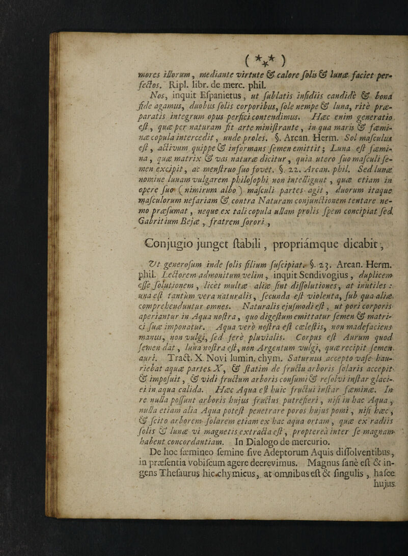 mores illorum, mediante virtute &■ calore filis & lunae faciet per* fellos. Ripl. libr. de mere, phil. Nes, inquit Efpanietus, ut fallatis infidiis candide & lena fide agamus, duobus folis corporibus, [ole nempe & luna, rite prre¬ paratis integrum opus perfici contendimus. Hcec enim generatio efl, quae per naturam fit arte miniftrante , in qua maris & fcerni- me copula intercedit, unde proles. §. Arcan. Herm. Solmafculm efl y .allivum quippe & informans femen emittit; Luna efl fremi* na, qure matrix & vas natur ce dicitur, quia utero fio mafculife- men excipit, ac menflruo fio fovet. §. 22. Arcan. phil. Sed lunce. nomine lunam vulgarem philojophi non intelligunt , quee etiam in opere fio jnimirum albo') ma/culi partes agit, duorum itaque maficulorum nefariam contra Naturam conjunllionem tentare ne¬ mo prcefimat , neque ex tali copula ullam prolis fpem concipiat fed[ Gabrit ium Bejce , fratrem firori , Conjugio junget flabili, propriamque dicabit , ZJt gener ofum inde folis filium fufeipiat.- §.23. Arcan. Herm. phil. Lertorem admonitum, velim , inquit Sendivogius , duplicem efifie folutionem , licet multee aliae fint diflolutiones, at inutiles : una e fi tantum vera naturalis, fecunda efl violent a, fib quaalic&i comprehenduntur omnes. Naturalis ejujmodi efl , ut pori corporis aperiantur in Aqua noflra, quo digeftum emittatur femen & matri* cj fuce imponatur. Aqua vero noflra efl coeleflis, non madefaciens manus, non vulgi, fed jere pluvialis. Corpus efl Aurum quod [emendat, luna noflra efl, non Argentum vulgi, quee recipit Jemem auri. Traft. X. Novi lumin, chym, Saturnus accepto vafe- hau¬ riebat aquee partes. X, & flatam de frurtu arboris filaris accepit' &. impofiit , & vidi frullum arboris confumi & refolvi inflar glacN ei in aqua calida. Hcec Aqua e fi huic [r allui infiar fcemince. In re nulla po (fiunt arboris hujus fr ullus putrefieri, ni fi in hac Aqua f nulla etiam alia Aqua potefl penetrare poros hujus pomi, nifi hcec, fcito arborem• filarem etiam ex hac aqua ortam , quee ex radiis folis & lunce vi magnetis e xt ralla efl', pr opter ea inter fi magnam* halent concordantium. In Dialogo de mercurio. De hoc femineo femine five Adeptorum Aquis diffolventibus, in prasfentia vobifeum agere decrevimus. Magnus fane efl: & in¬ gens Thefaurus hicxhy micusj at omnibus eft& fingulis hafce - ~ _*■’ ,V : . hujus.. ■