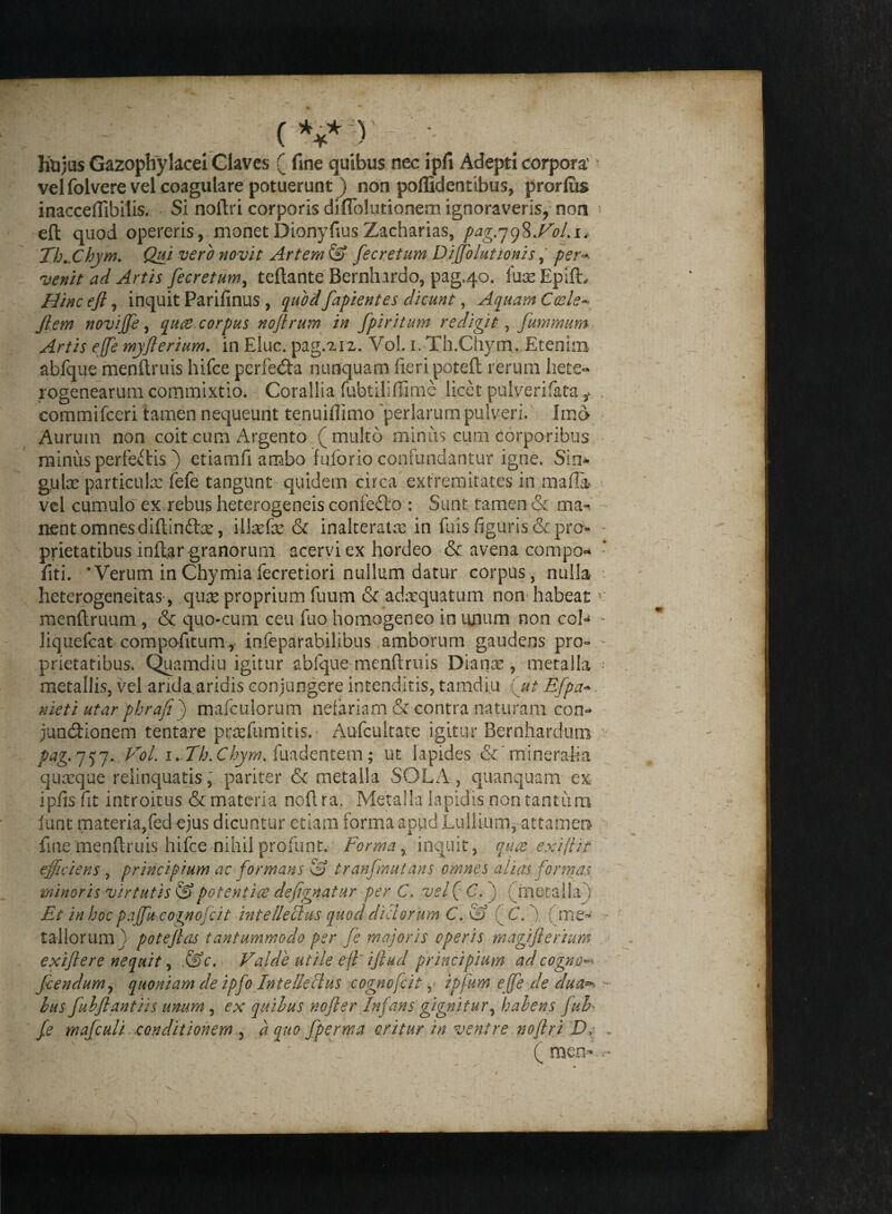 Jrtijus Gazophylacei Claves ( fine quibus nec ipfi Adepti corpora' velfolvere vel coagulare potuerunt) non poffidentibus, prorlus inacceflibilis. Si noftri corporis diflolutionem ignoraveris, non - eft quod opereris, monet Dionyfius Zacharias, pag.jgSffol.i* ThXhym. Qui vero novit Artem 3? fecretum Dijjolutionis,' per* venit ad Artis fecretum, teftante Bernlnrdo, pag.40. fuaeEpifL Hincefi, inquit Parifinus , quodfapientes dicunt, Aquam Coele* jlem novijfe, qute. corpus noftrum in fpiritum redigit, fummum Artis ejje myflerium. in Elue, pag.^iz. Vol. 1. Th.Chym. Etenim abfque menftruis hifce perfedta nunquam fieri poteft rerum hete» rogenearum commixtio. Corallia fubtiliffime licet pulverifata i commifceri tamen nequeunt tenuiflimo perlarum pulveri. Imo- Aurum non coit cum Argento (multo minus cum corporibus minus perfectis ) etiamfi ambo fuforio confundantur igne. Sin- guloe particulas fefe tangunt quidem circa extremitates in mafia- vel cumulo ex rebus heterogeneis confedto : Sunt tamen & ma- nent omnes diftin£fce, ilkefse & inalterate in fu is figuris & pro- - prietatibus inftar granorum acervi ex hordeo & avena compo* fiti. ‘Verum inChymiafecretiori nullum datur corpus, nulla heterogeneitas, qure proprium fuum & adaequatum non habeat v menftruum, & quo-cum ceu fuo homogeneo in unum non coU - liquefeat compofitum, infeparabilibus amborum gaudens pro° - prietatibus. Quamdiu igitur abfque menftruis Dianae, metalla • metallis, vel arida aridis conjungere intenditis, tamdiu 'ut Efpa- nieti utar phrafij mafculorum nefariam & contra naturam con¬ junctionem tentare prcefumitis. Aufcultate igitur Bernhardum pag. 757. Vol. 1. Th.Chym. fuadentem; ut lapides &' mineralia quaeque relinquatis, pariter & metalla SOLA, quanquam ex ipfis fit introitus & materia noftra. Metalla lapidis non tantum funt materia,fed ejus dicuntur etiam forma apud Lullium, attamen fine menftruis hifce nihil profunt. Forma, inquit, quot exi [Ut efficiens , principium ac formans & tranfmutans omnes alias formas minoris virtutis 0* potent ite defignatur per C. vel ( C. ) (metalla ) Et in hoc paffucognofcit intellectus quod dici orum C. & (CV) (me¬ tallorum) potejlas tantummodo per fe majoris operis magiftertum exiflere nequit, &c. Valde utile effijlud principium ad cogno^ fcendum, quoniam de ipfo Intelleclus cognofcit, tpfumeffe dedua** •• lus fubflantiis unum , ex quibus nofter Infans gignitur, habens JuE fe mafculi conditionem 5 a quo fperma oritur in ventre noftri D, .