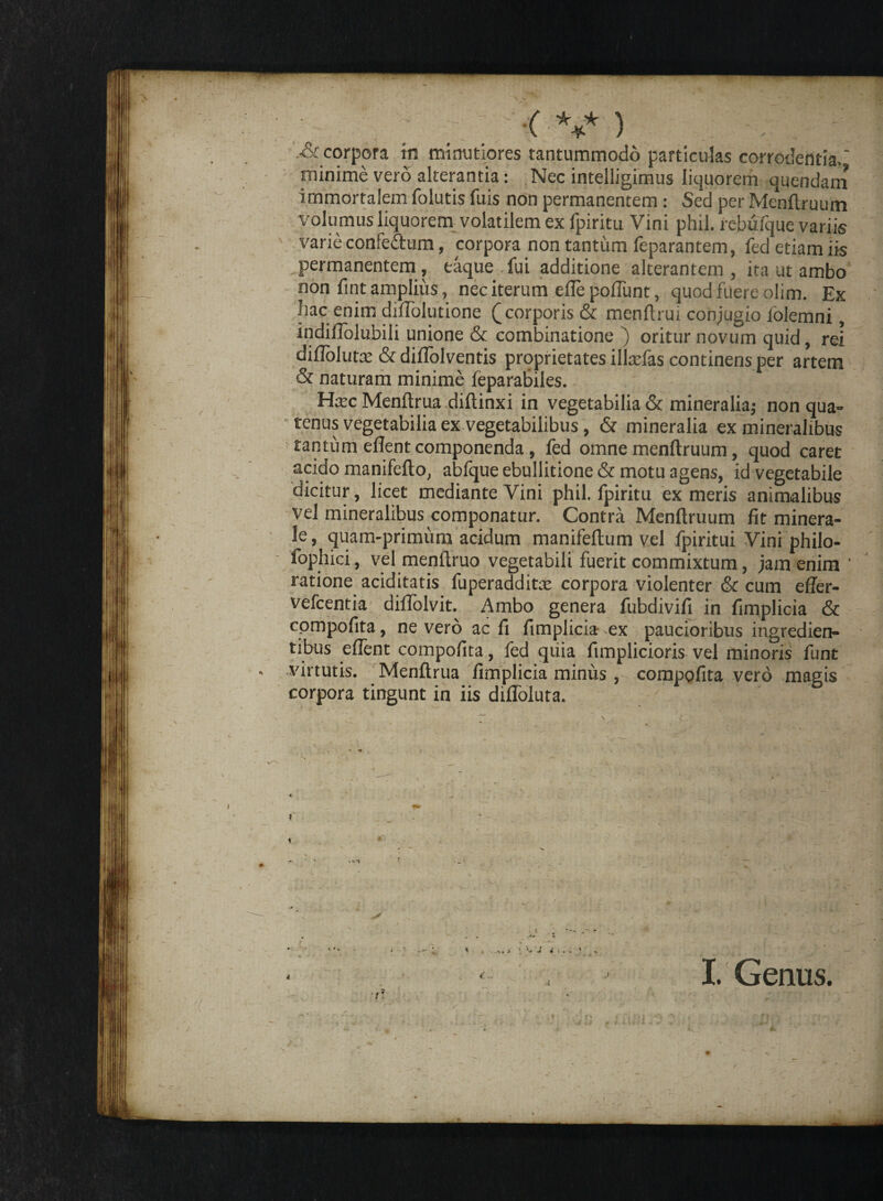 •( V ) corpora in minutiores tantummodo particulas corrodentia. minime vero alterantia: Nec intelligimus liquorem quendam immortalem folutis fuis non permanentem: Sed per Mcnftruum volumus liquorem volatilem ex fpiritu Vini phil. rebufque variis ' varie confe&um, corpora non tantum feparantem, fed etiam iis permanentem, taque fui additione alterantem, ita ut ambo non fintamplius, nec iterum efle pofliint, quod fuere olim. Ex hac enim diflblutione (^corporis & menftrui conjugio lolemni, indiflolubili unione & combinatione ) oritur novum quid, rei diflolutat & diflolventis proprietates illsefas continens per artem & naturam minime feparabiles. Ha^c Menftrua diftinxi in vegetabilia & mineralia; non qua¬ tenus vegetabilia ex vegetabilibus, & mineralia ex mineralibus tantum eflent componenda, fed omne menftruum, quod caret acido manifefto, abfque ebullitione & motu agens, id vegetabile dicitur, licet mediante Vini phil. fpiritu ex meris animalibus vel mineralibus componatur. Contra Menflruum fit minera¬ le , quam-primum acidum manifeftum vel fpiritui Vini philo- fophici, vel menftruo vegetabili fuerit commixtum, jam enim ' ratione aciditatis fuperadditx corpora violenter & cum efler- vefcentia difTolvit. Ambo genera fubdivifi in fimplicia & compofita, ne vero ac fi fimplicia ex paucioribus ingredien- tibus eflent compofita, fed qtiia fimplicioris vel minoris funt virtutis. Menftrua fimplicia minus , compofita vero magis corpora tingunt in iis difloluta. I jC ' I. Genus. * . ' '-r J i . . .. t'.. ■r! -■ .