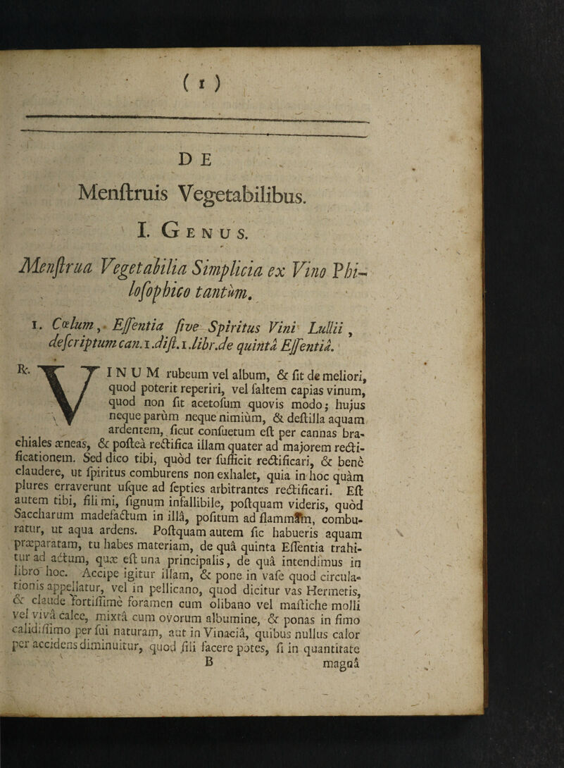 * D E Menftruis Vegetabilibus. I. G E N U S. Menjlrna Vegetabilia Simplicia ex Vino Pbi- lofophico tantm. i. Cdum,• E[fentia fwe Spiritus Vini Lullii , deferiptum can. i .dift. i dibr.de quinta Efentia. . > _ ' ▼INUM rubeum vel album, & fit de meliori, quod poterit reperiri, vel faltem capias vinum, quod non fit acetofum quovis modo; hujus neque parum neque nimium, & deftilla aquam ardentem, ficut confuetum eft per cannas bra- chiales aeneas, & poftea reftifica illam quater ad majorem redi- ficationem. Sed dico tibi, quod ter fufficit redificari, & bene claudere, ut fpiritus comburens non exhalet, quia in hoc quam plures erraverunt ufque ad fepties arbitrantes redificari. Eft autem tibi, fili mi, lignum infallibile, poftquam videris, quod Saccharum madefadum in illa, pofitum ad flammfia, combu- jatur, ut aqua ardens. Poftquam autem fic habueris aquam praeparatam, tu habes materiam, de qua quinta Eftentia trahi¬ tur ad adum, qux eft una principalis, de qua intendimus in iibio hoc. pAccipe igitur illam, & pone in vale quod circula® tioms appenatur, vel in pellicano, quod dicitur vas Hennetis, c: oaude fortiffime foramen cum olibano vel maftiche molli x^i vivA calce, mixta cum ovorum albumine, & ponas in fimo canUiilimo per fui naturam, aut in Vinacia, quibus nullus calor per accidens diminuitur, quod fili facere potes, fi in quantitate \