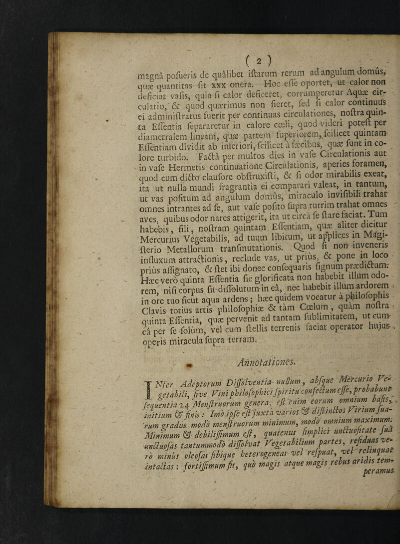 / • (o . v magna pofueris de qualibet iftarum rerum ad angulum domus* qui quantitas fit xxx onera. Hoc effe oportet, ut calor non culat Io,' & quod quxrimus non fieret, fed fi caAor continuus ei adminifiratus fuerit per continuas circulationes, noitra quin¬ ta EfTeotia fepararetur in calore coeli, quod videri potelt per dia metra leni lineam, quas partem fuperiorem9 fcilicet quintam Eflentiam dividit ab inferiori, fcilicet a fecibus, quae funt in co¬ lore turbido. Fafta per multos dies in vafe Circulationis aut in vafe Hermetis continuatione Circulationis, aperies foramen, quod cum di£to claufore obftruxifti, & fi odor mirabilis exeat, ita ut nulla mundi fragrantia ei comparari valeat, m tantum, ut vas politum ad angulum domus, miraculo invifibih tranat omnes intrantes ad fe, aut vafe pofito fupra turrim trahat omnes aves, quibus odor nares attigerit, ita ut circa fe Itare faciat. Tum habebis, fili, noftram quintam. Edentia m, qux aliter dicitur Mercurius Vegetabilis, ad tuum libitum, ut applices m M2gi- tterio Metallorum tranfmutationis. Quod fi non inveneris influxum attractionis, reclude vas, ut prius & pone in loco prius alfignato, & fiet ibi donec confequans fignum prxditturm Haec vero quinta Edentia fic glorificata non habebit illum odo- - rem, nifi corpus fit didblutumin ea, nec habebit alum,ardorem in ore tuo ficut aqua ardens; haec quidem vocatur a philofophis Clavis totius artis philofophiae & tam Coelum , quam noitra quinta Edentia, qua: pervenit ad tantam fubhmitatem, 1110111» caper fefolum, vel cum fiellis terrenis faciat operator hujus , operis miracula fupra terram.^ Q. Q X . ■v » . ^ - * Annotationes. Vier Adeptorum Divolventia nullum, alfque Mercurio Ve-r g getabili, five Vini philofophiafpintu confettum effe, probabunt? [equentia 24 Menfiruorum genera, efi enim eorum omnium bafis initium & finis : Imbdpfe eftjuxta vanos £ difiinclos Vinumfiua- rum gradus , modo menfiruorum minimum, modo omnium maximum Minimum © debiliffmum efi, quatenus fimphci mbluofitat }ua mbluofas tantummodo diffolvat Vegetabilium partes, refidms ve¬ ro minus oleofas filique heterogeneas vel refpuat, vel intactas : fortiffimum fit, quo magis atque magis rebus art(“s t ‘ /