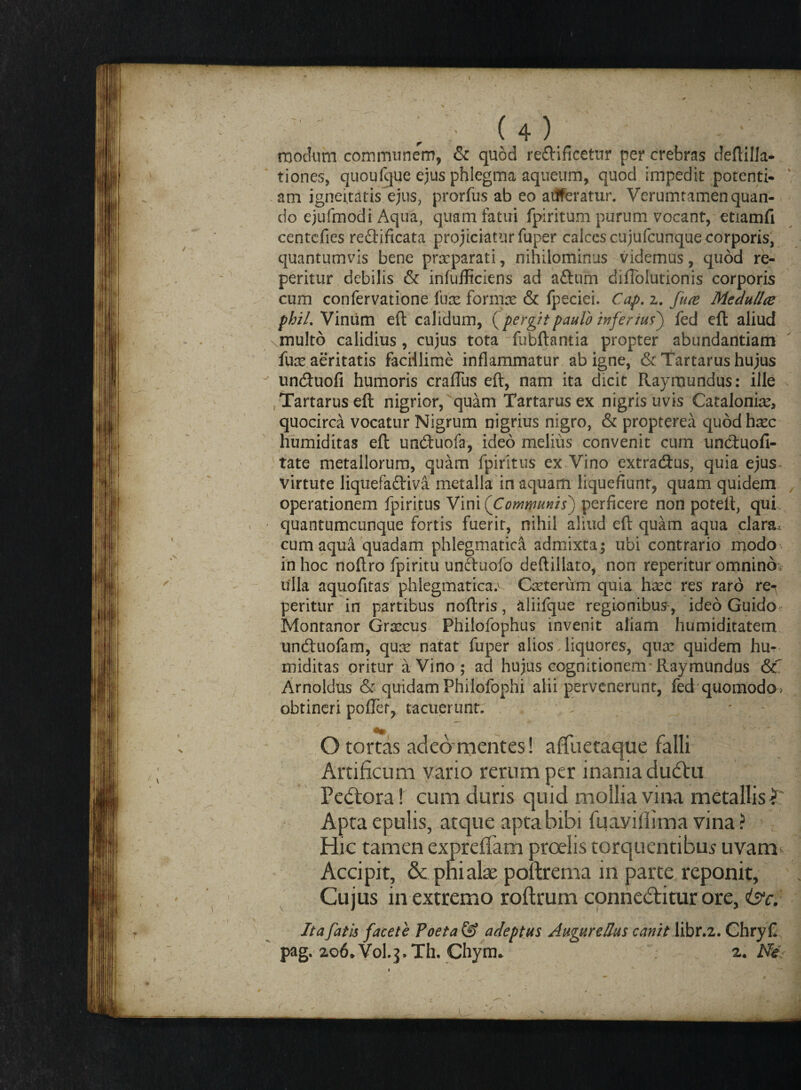 modum communem, & quod re&ificetur per crebras deftilla- tiones, quouIque ejus phlegma aqueum, quod impedit potenti- am igneitatis ejus, prorfus ab eo adferatur. Verumramen quan¬ do ejufmodi Aqua, quam fatui fpiritum purum vocant, etiamfi centefies reftificata projiciatur fuper calccs cujufcunque corporis, quantumvis bene prrcparati, nihilominus videmus, quod re¬ petitur debilis & infufficiens ad aftum difToIutionis corporis cum confervatione fure formre & fpeciei. Cap. z. fuce Medulice phil. Vinum eft calidum, {pergitpaulo inferius') fed eft aliud vinulto calidius, cujus tota fubftantia propter abundantiam fux aeritatis facillime inflammatur ab igne, & Tartarus hujus un&uofi humoris crafliis eft, nam ita dicit Raymundus: ille Tartarus eft nigrior, quam Tartarus ex nigris uvis Catalonire, quocirca vocatur Nigrum nigrius nigro, & propterea quod hxc humiditas eft uneftuofa, ideo melius convenit cum uncluofi- tate metallorum, quam fpiritus ex Vino extradius, quia ejus* virtute liquefa&iva metalla in aquam liquefiunt, quam quidem operationem fpiritus Vini {Communis) perficere non poteft, qui quantumcunque fortis fuerit, nihil aliud eft quam aqua clara, cum aqua quadam phlegmatici admixta; ubi contrario modo in hoc noftro fpiritu unchiofo deftillato, non reperitur omnino;, ulla aquofitas phlegmaticae Cxterutn quia hxc res raro re-^ peritur in partibus noftris, aliifque regionibus-, ideo Guido Montanor Grxcus Philofophus invenit aliam humiditatem uneftuofam, quas natat fuper alios liquores, qux quidem hu¬ miditas oritur a Vino; ad hujus cognitionem Raymundus &: Arnoldus & quidam Philofophi alii pervenerunt, fed quomodo> obtineri poflet, tacuerunt. - ' O tortas adeomentes! affuetaque falli Artificum vario rerum per inania dudhi Pedlora! cum duris quid mollia vina metallis ■?: Apta epulis, atque apta bibi fuayifiima vina ? > Hic tamen expreffam proelis torquentibus uvam Accipit, & pnialae poftrema in parte reponit, Cujus in extremo roftrum conncdfitur ore, <isc. It a fatis facete Poeta & adeptus AugureMus canit libr.2. Chry£ pag. 206.Volq.Th. Chym. 2 .Ne.